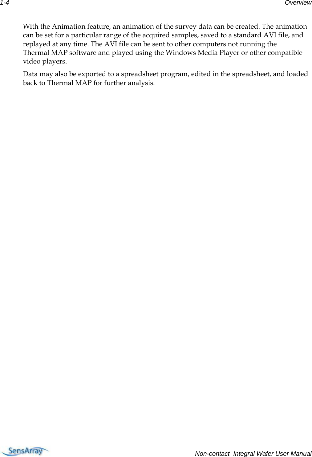 1-4  Overview With the Animation feature, an animation of the survey data can be created. The animation can be set for a particular range of the acquired samples, saved to a standard AVI file, and replayed at any time. The AVI file can be sent to other computers not running the Thermal MAP software and played using the Windows Media Player or other compatible video players. Data may also be exported to a spreadsheet program, edited in the spreadsheet, and loaded back to Thermal MAP for further analysis.      Non-contact  Integral Wafer User Manual 