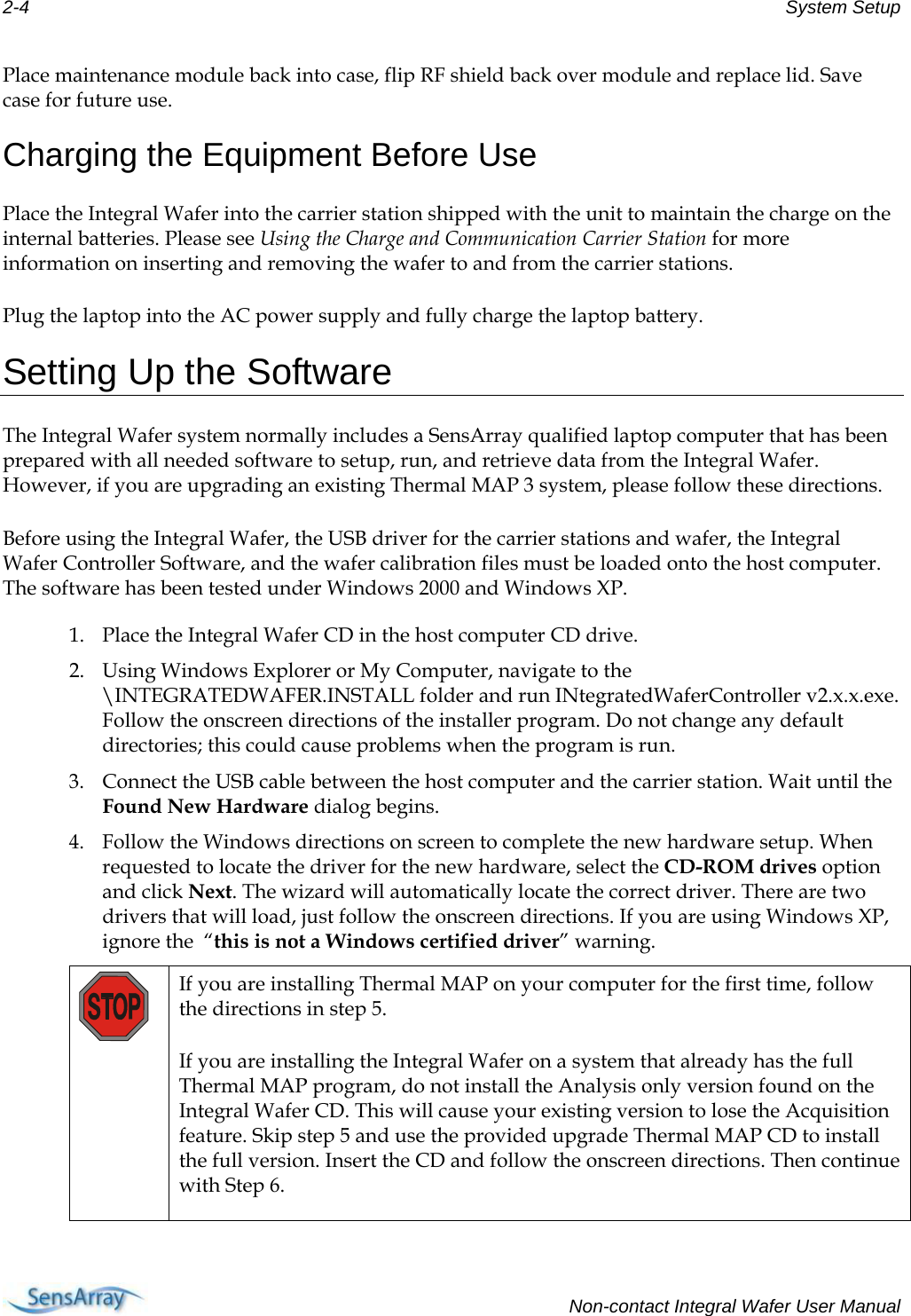 2-4  System Setup  Place maintenance module back into case, flip RF shield back over module and replace lid. Save case for future use. Charging the Equipment Before Use Place the Integral Wafer into the carrier station shipped with the unit to maintain the charge on the internal batteries. Please see Using the Charge and Communication Carrier Station for more information on inserting and removing the wafer to and from the carrier stations. Plug the laptop into the AC power supply and fully charge the laptop battery. Setting Up the Software The Integral Wafer system normally includes a SensArray qualified laptop computer that has been prepared with all needed software to setup, run, and retrieve data from the Integral Wafer. However, if you are upgrading an existing Thermal MAP 3 system, please follow these directions. Before using the Integral Wafer, the USB driver for the carrier stations and wafer, the Integral Wafer Controller Software, and the wafer calibration files must be loaded onto the host computer. The software has been tested under Windows 2000 and Windows XP.  1. Place the Integral Wafer CD in the host computer CD drive.  2. Using Windows Explorer or My Computer, navigate to the \INTEGRATEDWAFER.INSTALL folder and run INtegratedWaferController v2.x.x.exe. Follow the onscreen directions of the installer program. Do not change any default directories; this could cause problems when the program is run.  3. Connect the USB cable between the host computer and the carrier station. Wait until the Found New Hardware dialog begins. 4. Follow the Windows directions on screen to complete the new hardware setup. When requested to locate the driver for the new hardware, select the CD-ROM drives option and click Next. The wizard will automatically locate the correct driver. There are two drivers that will load, just follow the onscreen directions. If you are using Windows XP, ignore the  “this is not a Windows certified driver” warning.  If you are installing Thermal MAP on your computer for the first time, follow the directions in step 5.  If you are installing the Integral Wafer on a system that already has the full Thermal MAP program, do not install the Analysis only version found on the Integral Wafer CD. This will cause your existing version to lose the Acquisition feature. Skip step 5 and use the provided upgrade Thermal MAP CD to install the full version. Insert the CD and follow the onscreen directions. Then continue with Step 6.   Non-contact Integral Wafer User Manual 