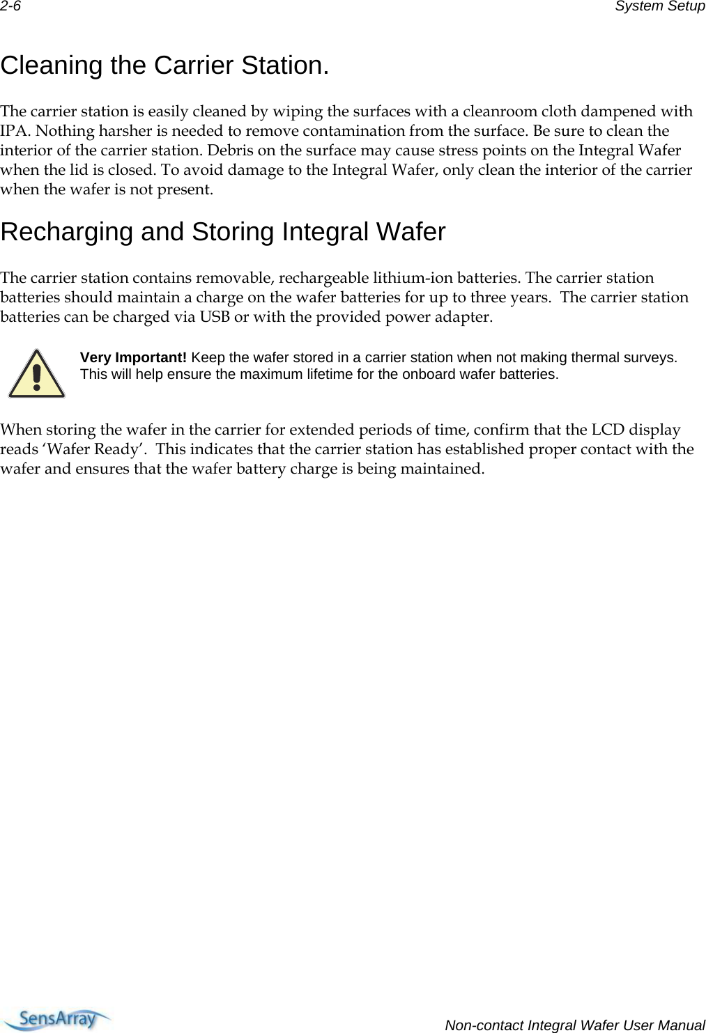 2-6  System Setup  Cleaning the Carrier Station. The carrier station is easily cleaned by wiping the surfaces with a cleanroom cloth dampened with IPA. Nothing harsher is needed to remove contamination from the surface. Be sure to clean the interior of the carrier station. Debris on the surface may cause stress points on the Integral Wafer when the lid is closed. To avoid damage to the Integral Wafer, only clean the interior of the carrier when the wafer is not present. Recharging and Storing Integral Wafer The carrier station contains removable, rechargeable lithium-ion batteries. The carrier station batteries should maintain a charge on the wafer batteries for up to three years.  The carrier station batteries can be charged via USB or with the provided power adapter.  Very Important! Keep the wafer stored in a carrier station when not making thermal surveys. This will help ensure the maximum lifetime for the onboard wafer batteries. When storing the wafer in the carrier for extended periods of time, confirm that the LCD display reads ‘Wafer Ready’.  This indicates that the carrier station has established proper contact with the wafer and ensures that the wafer battery charge is being maintained.   Non-contact Integral Wafer User Manual 