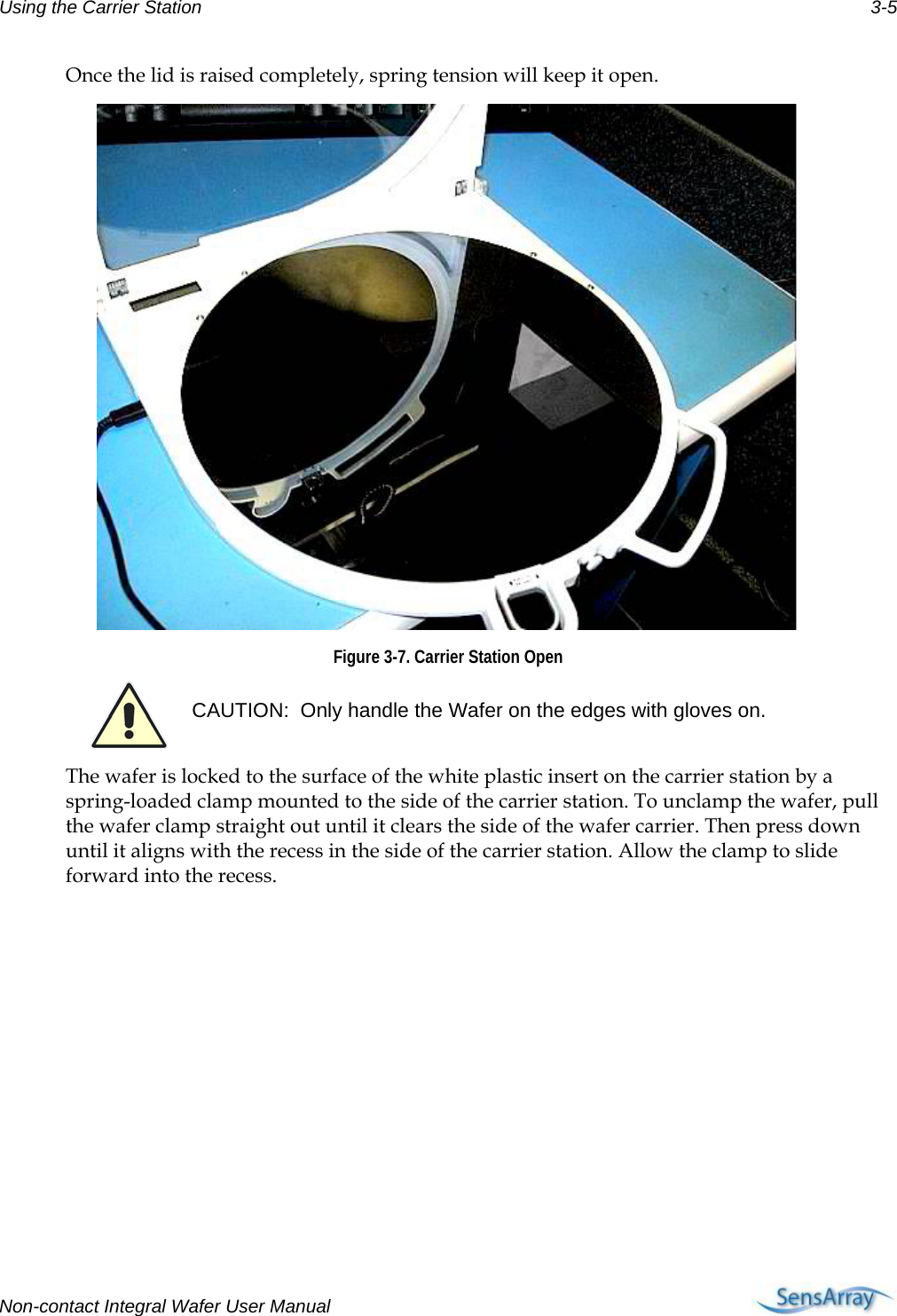 Using the Carrier Station  3-5 Once the lid is raised completely, spring tension will keep it open.   Figure 3-7. Carrier Station Open  CAUTION:  Only handle the Wafer on the edges with gloves on. The wafer is locked to the surface of the white plastic insert on the carrier station by a spring-loaded clamp mounted to the side of the carrier station. To unclamp the wafer, pull the wafer clamp straight out until it clears the side of the wafer carrier. Then press down until it aligns with the recess in the side of the carrier station. Allow the clamp to slide forward into the recess. Non-contact Integral Wafer User Manual      