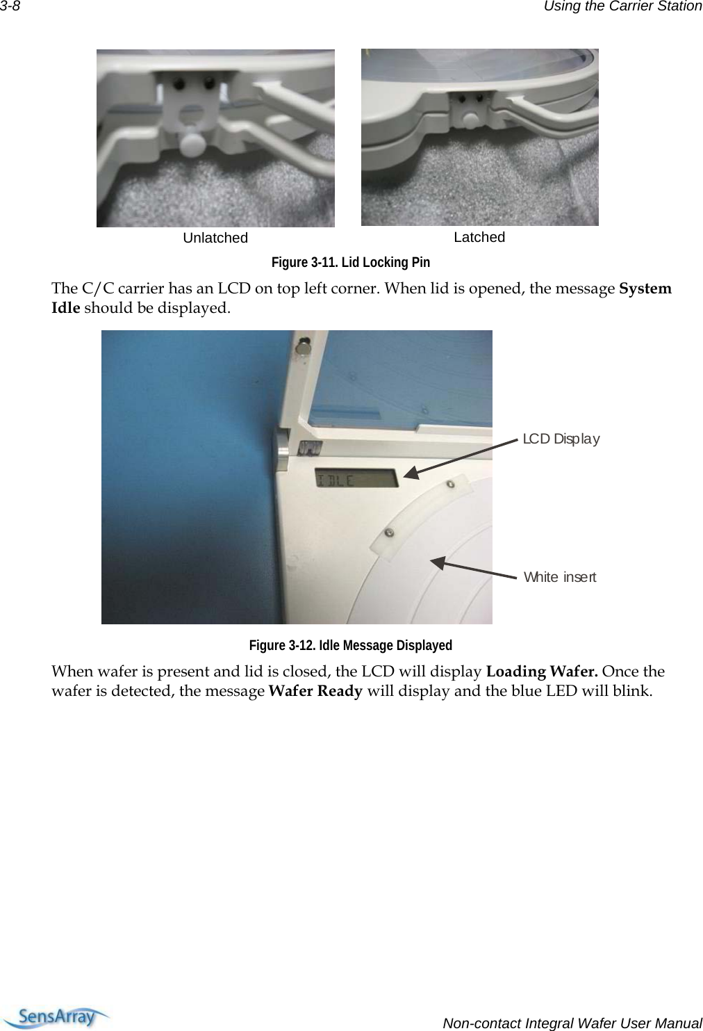 3-8  Using the Carrier Station  Unlatched   Latched Figure 3-11. Lid Locking Pin The C/C carrier has an LCD on top left corner. When lid is opened, the message System Idle should be displayed. LCD DisplayWhit e  in se rt Figure 3-12. Idle Message Displayed When wafer is present and lid is closed, the LCD will display Loading Wafer. Once the wafer is detected, the message Wafer Ready will display and the blue LED will blink.    Non-contact Integral Wafer User Manual 