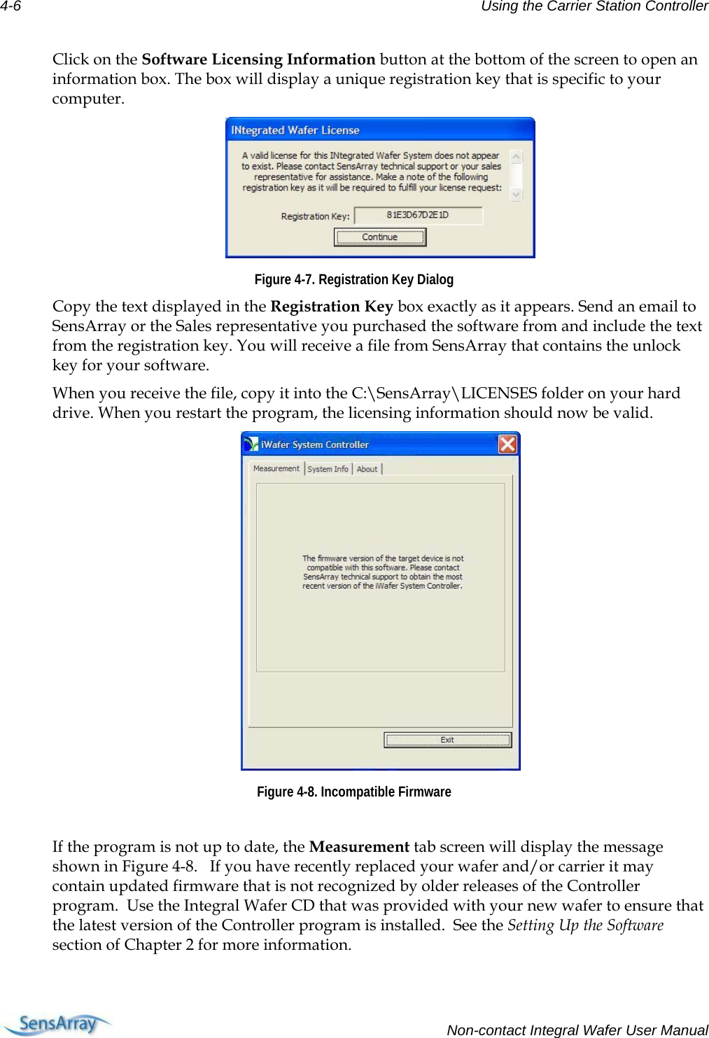 4-6  Using the Carrier Station Controller  Click on the Software Licensing Information button at the bottom of the screen to open an information box. The box will display a unique registration key that is specific to your computer.  Figure 4-7. Registration Key Dialog Copy the text displayed in the Registration Key box exactly as it appears. Send an email to SensArray or the Sales representative you purchased the software from and include the text from the registration key. You will receive a file from SensArray that contains the unlock key for your software. When you receive the file, copy it into the C:\SensArray\LICENSES folder on your hard drive. When you restart the program, the licensing information should now be valid.  Figure 4-8. Incompatible Firmware  If the program is not up to date, the Measurement tab screen will display the message shown in Figure 4-8.   If you have recently replaced your wafer and/or carrier it may contain updated firmware that is not recognized by older releases of the Controller program.  Use the Integral Wafer CD that was provided with your new wafer to ensure that the latest version of the Controller program is installed.  See the Setting Up the Software section of Chapter 2 for more information.    Non-contact Integral Wafer User Manual 