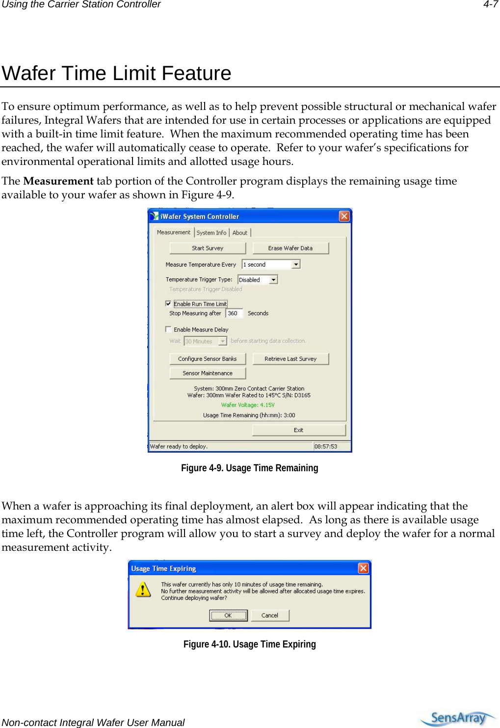 Using the Carrier Station Controller 4-7  Wafer Time Limit Feature To ensure optimum performance, as well as to help prevent possible structural or mechanical wafer failures, Integral Wafers that are intended for use in certain processes or applications are equipped with a built-in time limit feature.  When the maximum recommended operating time has been reached, the wafer will automatically cease to operate.  Refer to your wafer’s specifications for environmental operational limits and allotted usage hours. The Measurement tab portion of the Controller program displays the remaining usage time available to your wafer as shown in Figure 4-9.  Figure 4-9. Usage Time Remaining  When a wafer is approaching its final deployment, an alert box will appear indicating that the maximum recommended operating time has almost elapsed.  As long as there is available usage time left, the Controller program will allow you to start a survey and deploy the wafer for a normal measurement activity.  Figure 4-10. Usage Time Expiring   Non-contact Integral Wafer User Manual      