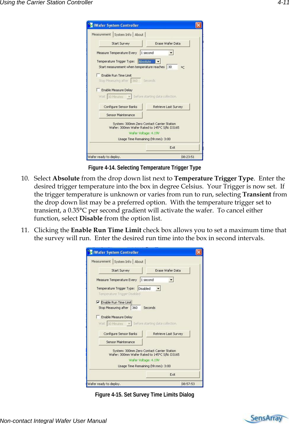 Using the Carrier Station Controller 4-11  Figure 4-14. Selecting Temperature Trigger Type 10. Select Absolute from the drop down list next to Temperature Trigger Type.  Enter the desired trigger temperature into the box in degree Celsius.  Your Trigger is now set.  If the trigger temperature is unknown or varies from run to run, selecting Transient from the drop down list may be a preferred option.  With the temperature trigger set to transient, a 0.35°C per second gradient will activate the wafer.  To cancel either function, select Disable from the option list. 11. Clicking the Enable Run Time Limit check box allows you to set a maximum time that the survey will run.  Enter the desired run time into the box in second intervals.     Figure 4-15. Set Survey Time Limits Dialog Non-contact Integral Wafer User Manual      