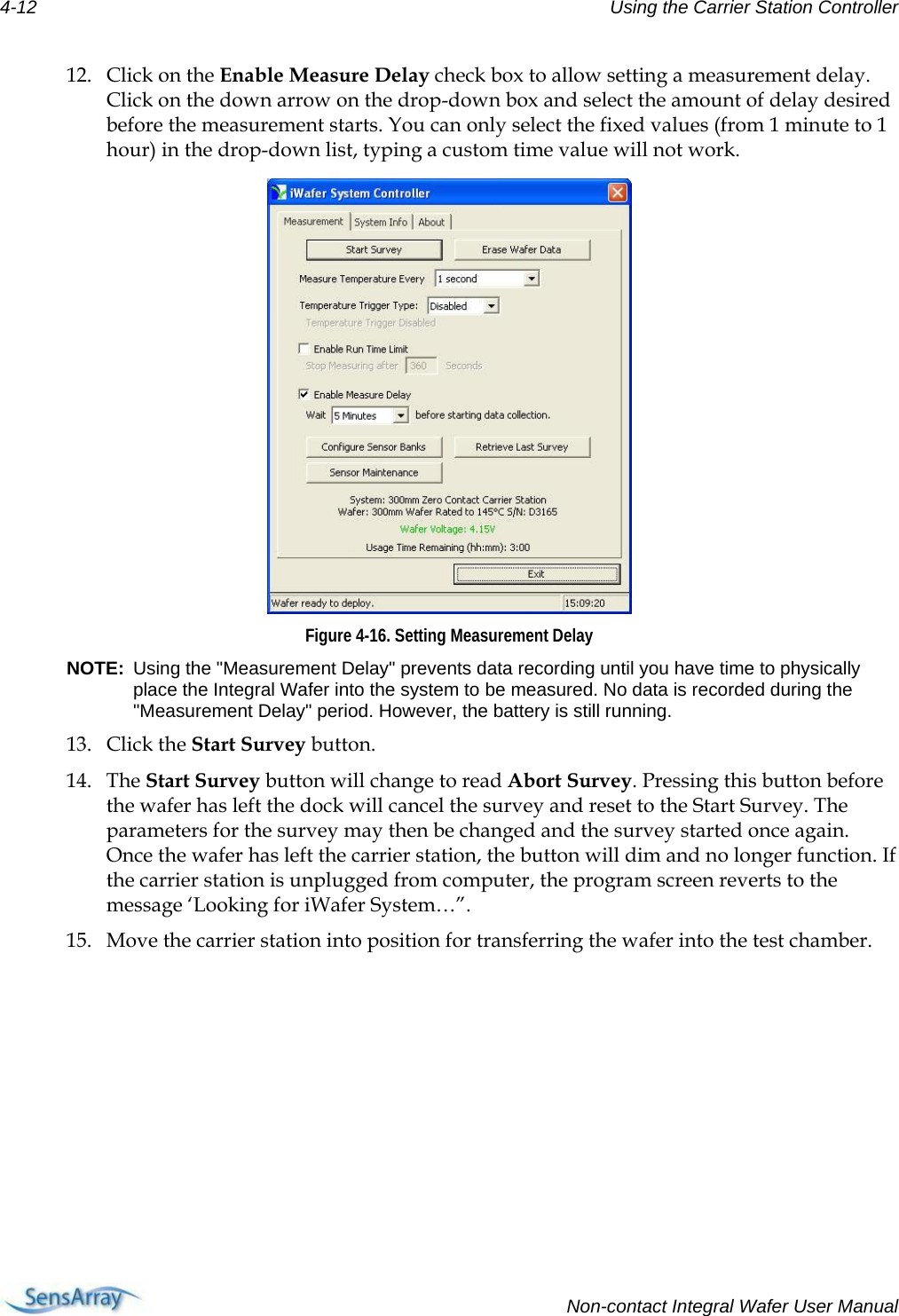 4-12  Using the Carrier Station Controller  12. Click on the Enable Measure Delay check box to allow setting a measurement delay. Click on the down arrow on the drop-down box and select the amount of delay desired before the measurement starts. You can only select the fixed values (from 1 minute to 1 hour) in the drop-down list, typing a custom time value will not work.  Figure 4-16. Setting Measurement Delay NOTE:  Using the &quot;Measurement Delay&quot; prevents data recording until you have time to physically place the Integral Wafer into the system to be measured. No data is recorded during the &quot;Measurement Delay&quot; period. However, the battery is still running. 13. Click the Start Survey button.  14. The Start Survey button will change to read Abort Survey. Pressing this button before the wafer has left the dock will cancel the survey and reset to the Start Survey. The parameters for the survey may then be changed and the survey started once again. Once the wafer has left the carrier station, the button will dim and no longer function. If the carrier station is unplugged from computer, the program screen reverts to the message ‘Looking for iWafer System…”. 15. Move the carrier station into position for transferring the wafer into the test chamber.   Non-contact Integral Wafer User Manual 
