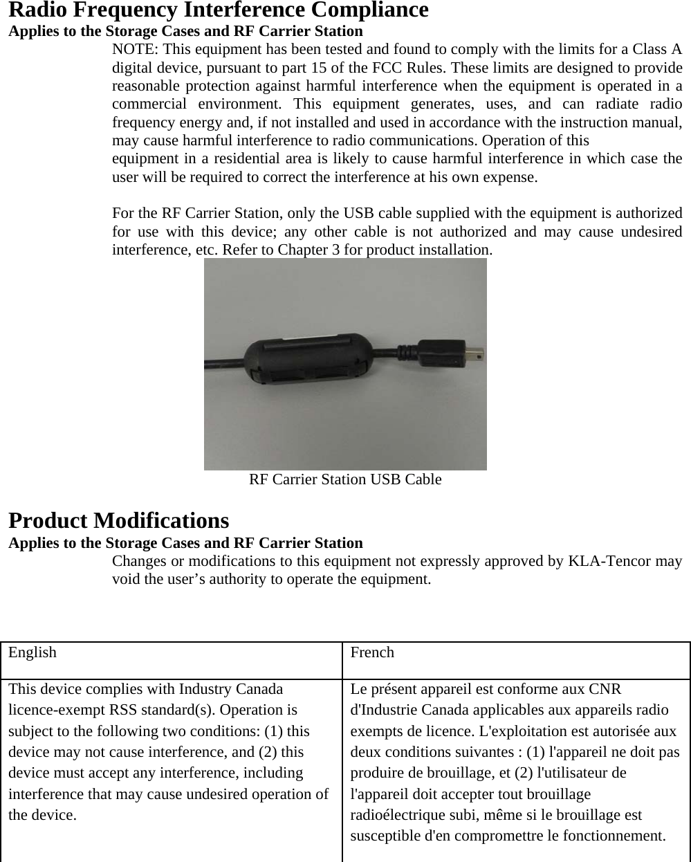 Radio Frequency Interference Compliance Applies to the Storage Cases and RF Carrier Station NOTE: This equipment has been tested and found to comply with the limits for a Class A digital device, pursuant to part 15 of the FCC Rules. These limits are designed to provide reasonable protection against harmful interference when the equipment is operated in a commercial environment. This equipment generates, uses, and can radiate radio frequency energy and, if not installed and used in accordance with the instruction manual, may cause harmful interference to radio communications. Operation of this equipment in a residential area is likely to cause harmful interference in which case the user will be required to correct the interference at his own expense.  For the RF Carrier Station, only the USB cable supplied with the equipment is authorized for use with this device; any other cable is not authorized and may cause undesired interference, etc. Refer to Chapter 3 for product installation. RF Carrier Station USB Cable  Product Modifications  Applies to the Storage Cases and RF Carrier Station Changes or modifications to this equipment not expressly approved by KLA-Tencor may void the user’s authority to operate the equipment.   English French This device complies with Industry Canada licence-exempt RSS standard(s). Operation is subject to the following two conditions: (1) this device may not cause interference, and (2) this device must accept any interference, including interference that may cause undesired operation of the device. Le présent appareil est conforme aux CNR d&apos;Industrie Canada applicables aux appareils radio exempts de licence. L&apos;exploitation est autorisée aux deux conditions suivantes : (1) l&apos;appareil ne doit pas produire de brouillage, et (2) l&apos;utilisateur de l&apos;appareil doit accepter tout brouillage radioélectrique subi, même si le brouillage est susceptible d&apos;en compromettre le fonctionnement. 