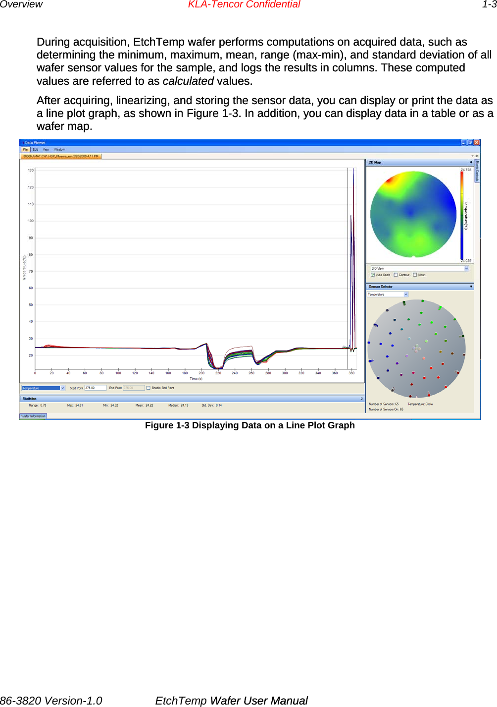 Overview   KLA-Tencor Confidential     1-3 During acquisition, EtchTemp wafer performs computations on acquired data, such as determining the minimum, maximum, mean, range (max-min), and standard deviation of all wafer sensor values for the sample, and logs the results in columns. These computed values are referred to as calculated values. During acquisition, EtchTemp wafer performs computations on acquired data, such as determining the minimum, maximum, mean, range (max-min), and standard deviation of all wafer sensor values for the sample, and logs the results in columns. These computed values are referred to as calculated values. After acquiring, linearizing, and storing the sensor data, you can display or print the data as a line plot graph, as shown in Figure 1-3. In addition, you can display data in a table or as a wafer map. After acquiring, linearizing, and storing the sensor data, you can display or print the data as a line plot graph, as shown in Figure 1-3. In addition, you can display data in a table or as a wafer map.  Figure 1-3 Displaying Data on a Line Plot Graph       86-3820 Version-1.0  EtchTemp Wafer User Manual             Wafer User Manual                     