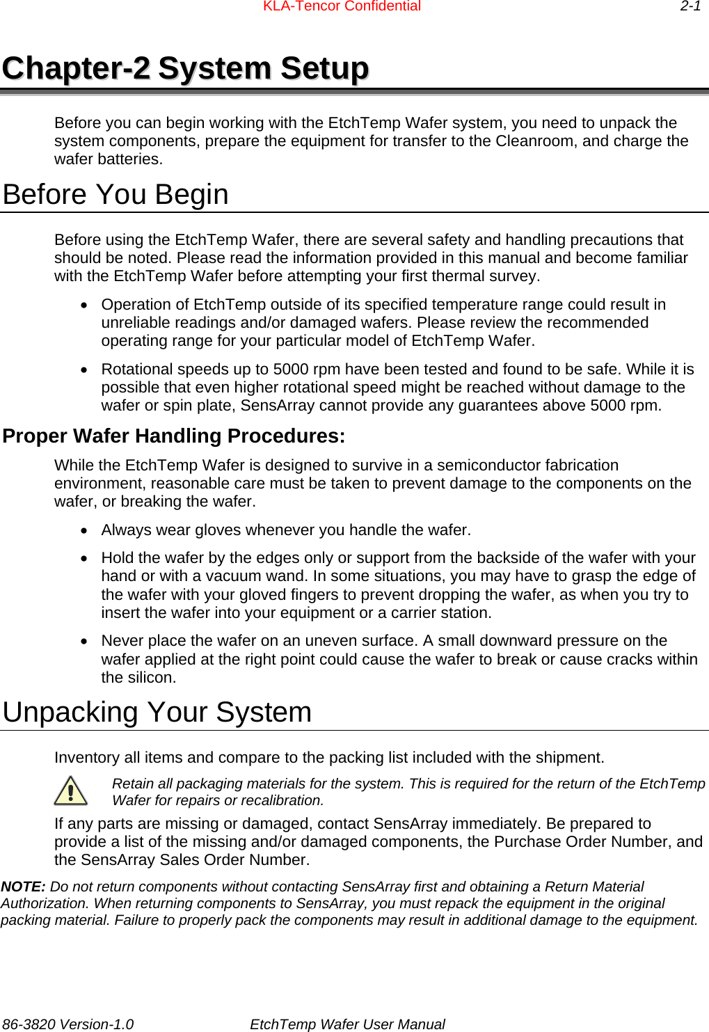      KLA-Tencor Confidential     2-1 CChhaapptteerr--22  SSyysstteemm  SSeettuupp  Before you can begin working with the EtchTemp Wafer system, you need to unpack the system components, prepare the equipment for transfer to the Cleanroom, and charge the wafer batteries. Before You Begin Before using the EtchTemp Wafer, there are several safety and handling precautions that should be noted. Please read the information provided in this manual and become familiar with the EtchTemp Wafer before attempting your first thermal survey.  •  Operation of EtchTemp outside of its specified temperature range could result in unreliable readings and/or damaged wafers. Please review the recommended operating range for your particular model of EtchTemp Wafer. •  Rotational speeds up to 5000 rpm have been tested and found to be safe. While it is possible that even higher rotational speed might be reached without damage to the wafer or spin plate, SensArray cannot provide any guarantees above 5000 rpm. Proper Wafer Handling Procedures: While the EtchTemp Wafer is designed to survive in a semiconductor fabrication environment, reasonable care must be taken to prevent damage to the components on the wafer, or breaking the wafer. •  Always wear gloves whenever you handle the wafer.  •  Hold the wafer by the edges only or support from the backside of the wafer with your hand or with a vacuum wand. In some situations, you may have to grasp the edge of the wafer with your gloved fingers to prevent dropping the wafer, as when you try to insert the wafer into your equipment or a carrier station.  •  Never place the wafer on an uneven surface. A small downward pressure on the wafer applied at the right point could cause the wafer to break or cause cracks within the silicon. Unpacking Your System  Inventory all items and compare to the packing list included with the shipment.   Retain all packaging materials for the system. This is required for the return of the EtchTemp Wafer for repairs or recalibration. If any parts are missing or damaged, contact SensArray immediately. Be prepared to provide a list of the missing and/or damaged components, the Purchase Order Number, and the SensArray Sales Order Number. NOTE: Do not return components without contacting SensArray first and obtaining a Return Material Authorization. When returning components to SensArray, you must repack the equipment in the original packing material. Failure to properly pack the components may result in additional damage to the equipment.  86-3820 Version-1.0  EtchTemp Wafer User Manual             