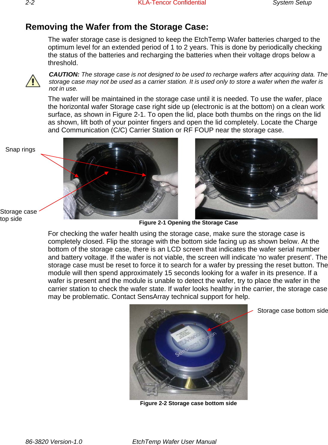 2-2     KLA-Tencor Confidential       System Setup  Removing the Wafer from the Storage Case: The wafer storage case is designed to keep the EtchTemp Wafer batteries charged to the optimum level for an extended period of 1 to 2 years. This is done by periodically checking the status of the batteries and recharging the batteries when their voltage drops below a threshold.  CAUTION: The storage case is not designed to be used to recharge wafers after acquiring data. The storage case may not be used as a carrier station. It is used only to store a wafer when the wafer is not in use. The wafer will be maintained in the storage case until it is needed. To use the wafer, place the horizontal wafer Storage case right side up (electronic is at the bottom) on a clean work surface, as shown in Figure 2-1. To open the lid, place both thumbs on the rings on the lid as shown, lift both of your pointer fingers and open the lid completely. Locate the Charge and Communication (C/C) Carrier Station or RF FOUP near the storage case.                     Figure 2-1 Opening the Storage Case                            Storage case top side Snap rings For checking the wafer health using the storage case, make sure the storage case is completely closed. Flip the storage with the bottom side facing up as shown below. At the bottom of the storage case, there is an LCD screen that indicates the wafer serial number and battery voltage. If the wafer is not viable, the screen will indicate ‘no wafer present’. The storage case must be reset to force it to search for a wafer by pressing the reset button. The module will then spend approximately 15 seconds looking for a wafer in its presence. If a wafer is present and the module is unable to detect the wafer, try to place the wafer in the carrier station to check the wafer state. If wafer looks healthy in the carrier, the storage case may be problematic. Contact SensArray technical support for help.   Storage case bottom side Figure 2-2 Storage case bottom side 86-3820 Version-1.0  EtchTemp Wafer User Manual          