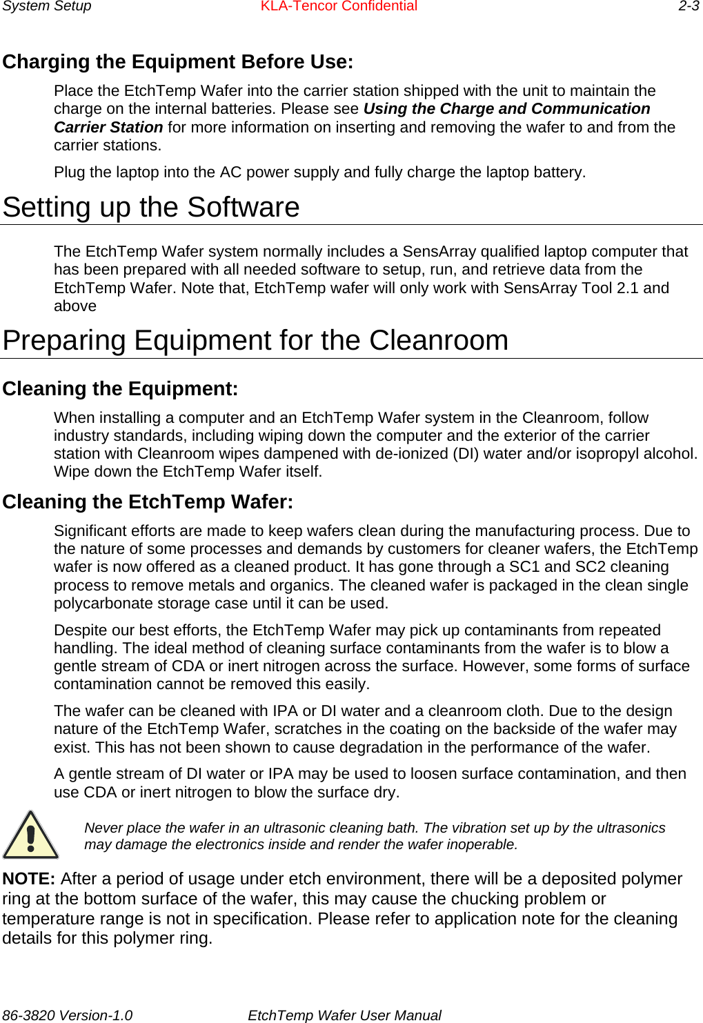 System Setup    KLA-Tencor Confidential      2-3 Charging the Equipment Before Use: Place the EtchTemp Wafer into the carrier station shipped with the unit to maintain the charge on the internal batteries. Please see Using the Charge and Communication Carrier Station for more information on inserting and removing the wafer to and from the carrier stations. Plug the laptop into the AC power supply and fully charge the laptop battery. Setting up the Software The EtchTemp Wafer system normally includes a SensArray qualified laptop computer that has been prepared with all needed software to setup, run, and retrieve data from the EtchTemp Wafer. Note that, EtchTemp wafer will only work with SensArray Tool 2.1 and above Preparing Equipment for the Cleanroom Cleaning the Equipment: When installing a computer and an EtchTemp Wafer system in the Cleanroom, follow industry standards, including wiping down the computer and the exterior of the carrier station with Cleanroom wipes dampened with de-ionized (DI) water and/or isopropyl alcohol. Wipe down the EtchTemp Wafer itself. Cleaning the EtchTemp Wafer: Significant efforts are made to keep wafers clean during the manufacturing process. Due to the nature of some processes and demands by customers for cleaner wafers, the EtchTemp wafer is now offered as a cleaned product. It has gone through a SC1 and SC2 cleaning process to remove metals and organics. The cleaned wafer is packaged in the clean single polycarbonate storage case until it can be used. Despite our best efforts, the EtchTemp Wafer may pick up contaminants from repeated handling. The ideal method of cleaning surface contaminants from the wafer is to blow a gentle stream of CDA or inert nitrogen across the surface. However, some forms of surface contamination cannot be removed this easily.  The wafer can be cleaned with IPA or DI water and a cleanroom cloth. Due to the design nature of the EtchTemp Wafer, scratches in the coating on the backside of the wafer may exist. This has not been shown to cause degradation in the performance of the wafer. A gentle stream of DI water or IPA may be used to loosen surface contamination, and then use CDA or inert nitrogen to blow the surface dry.  Never place the wafer in an ultrasonic cleaning bath. The vibration set up by the ultrasonics may damage the electronics inside and render the wafer inoperable. NOTE: After a period of usage under etch environment, there will be a deposited polymer ring at the bottom surface of the wafer, this may cause the chucking problem or temperature range is not in specification. Please refer to application note for the cleaning details for this polymer ring. 86-3820 Version-1.0  EtchTemp Wafer User Manual         