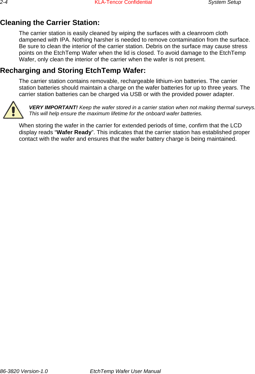 2-4     KLA-Tencor Confidential       System Setup  Cleaning the Carrier Station: The carrier station is easily cleaned by wiping the surfaces with a cleanroom cloth dampened with IPA. Nothing harsher is needed to remove contamination from the surface. Be sure to clean the interior of the carrier station. Debris on the surface may cause stress points on the EtchTemp Wafer when the lid is closed. To avoid damage to the EtchTemp Wafer, only clean the interior of the carrier when the wafer is not present. Recharging and Storing EtchTemp Wafer: The carrier station contains removable, rechargeable lithium-ion batteries. The carrier station batteries should maintain a charge on the wafer batteries for up to three years. The carrier station batteries can be charged via USB or with the provided power adapter.  VERY IMPORTANT! Keep the wafer stored in a carrier station when not making thermal surveys. This will help ensure the maximum lifetime for the onboard wafer batteries. When storing the wafer in the carrier for extended periods of time, confirm that the LCD display reads “Wafer Ready”. This indicates that the carrier station has established proper contact with the wafer and ensures that the wafer battery charge is being maintained. 86-3820 Version-1.0  EtchTemp Wafer User Manual          