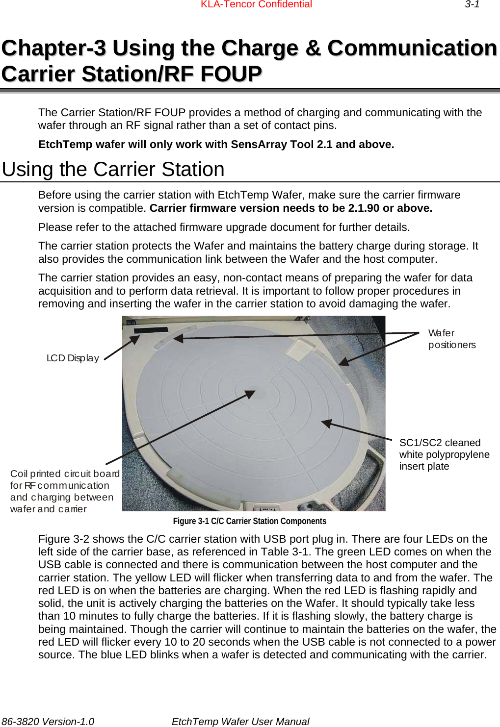                       KLA-Tencor Confidential 3-1 CChhaapptteerr--33  UUssiinngg  tthhee  CChhaarrggee  &amp;&amp;  CCoommmmuunniiccaattiioonn  CCaarrrriieerr  SSttaattiioonn//RRFF  FFOOUUPP  The Carrier Station/RF FOUP provides a method of charging and communicating with the wafer through an RF signal rather than a set of contact pins. EtchTemp wafer will only work with SensArray Tool 2.1 and above. Using the Carrier Station Before using the carrier station with EtchTemp Wafer, make sure the carrier firmware version is compatible. Carrier firmware version needs to be 2.1.90 or above. Please refer to the attached firmware upgrade document for further details. The carrier station protects the Wafer and maintains the battery charge during storage. It also provides the communication link between the Wafer and the host computer.  The carrier station provides an easy, non-contact means of preparing the wafer for data acquisition and to perform data retrieval. It is important to follow proper procedures in removing and inserting the wafer in the carrier station to avoid damaging the wafer. Cleanable white polypropylene insert plateWa f e r  positionersCoil printed circuit board for RF communication and charging between wafer and carrierLCD Display SC1/SC2 cleaned white polypropylene insert plate Figure 3-1 C/C Carrier Station Components Figure 3-2 shows the C/C carrier station with USB port plug in. There are four LEDs on the left side of the carrier base, as referenced in Table 3-1. The green LED comes on when the USB cable is connected and there is communication between the host computer and the carrier station. The yellow LED will flicker when transferring data to and from the wafer. The red LED is on when the batteries are charging. When the red LED is flashing rapidly and solid, the unit is actively charging the batteries on the Wafer. It should typically take less than 10 minutes to fully charge the batteries. If it is flashing slowly, the battery charge is being maintained. Though the carrier will continue to maintain the batteries on the wafer, the red LED will flicker every 10 to 20 seconds when the USB cable is not connected to a power source. The blue LED blinks when a wafer is detected and communicating with the carrier.   86-3820 Version-1.0  EtchTemp Wafer User Manual        