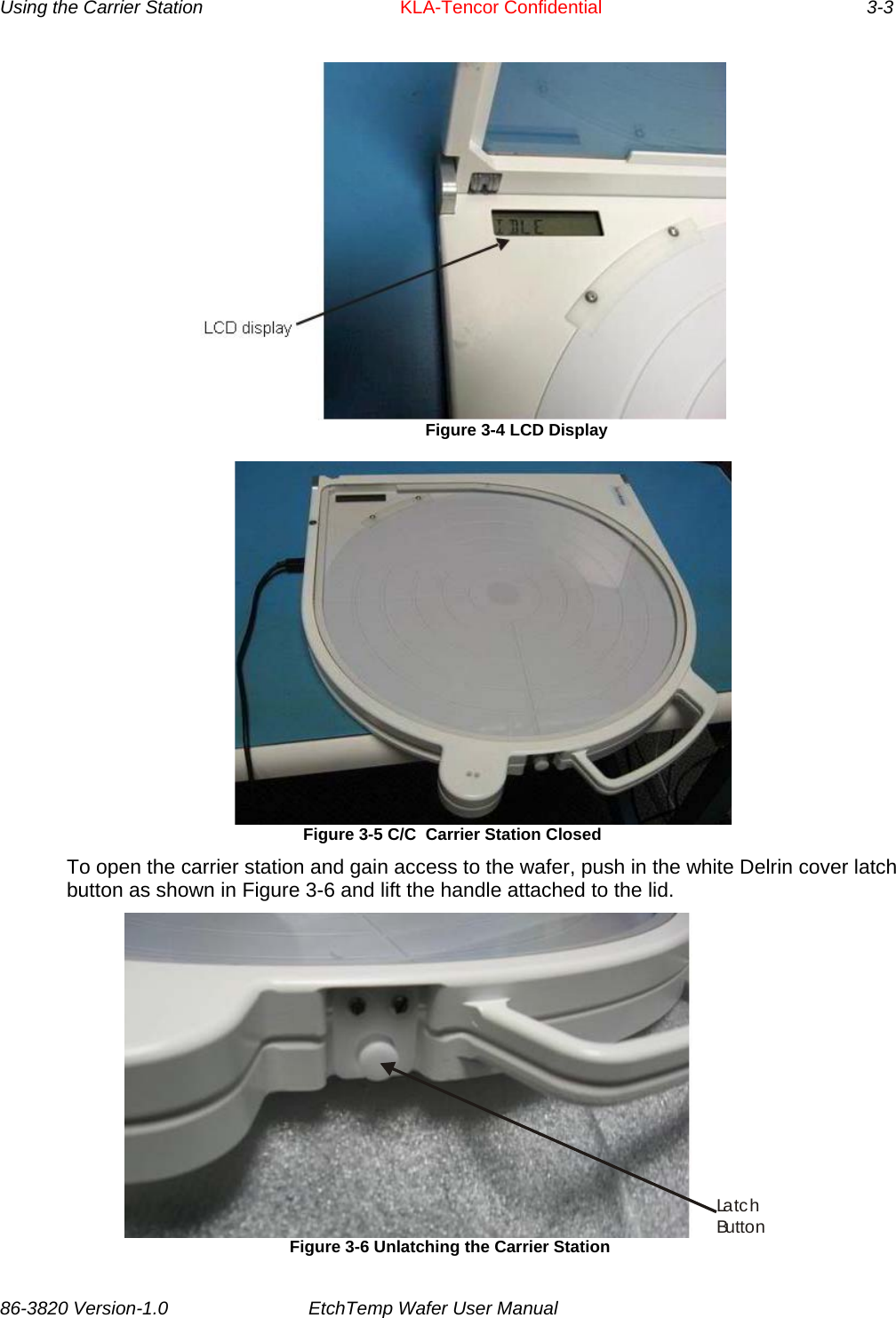 Using the Carrier Station      KLA-Tencor Confidential       3-3  Figure 3-4 LCD Display   Figure 3-5 C/C  Carrier Station Closed To open the carrier station and gain access to the wafer, push in the white Delrin cover latch button as shown in Figure 3-6 and lift the handle attached to the lid. La t c hButton Figure 3-6 Unlatching the Carrier Station 86-3820 Version-1.0  EtchTemp Wafer User Manual           