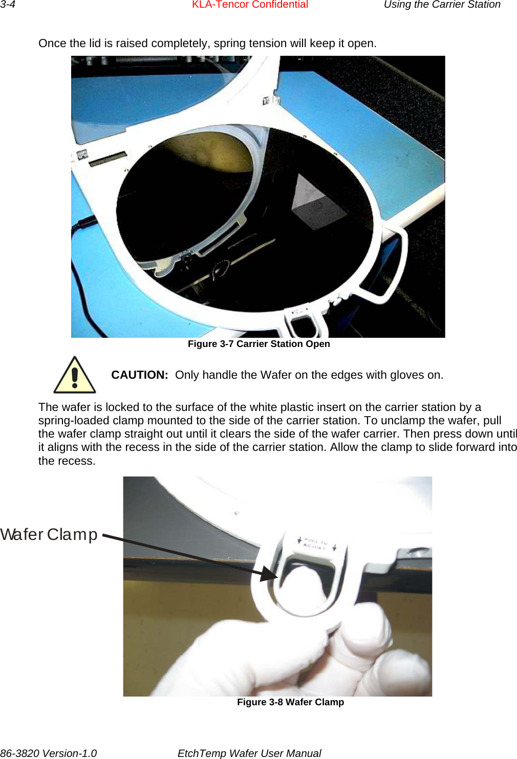 3-4     KLA-Tencor Confidential    Using the Carrier Station Once the lid is raised completely, spring tension will keep it open.   Figure 3-7 Carrier Station Open  CAUTION:  Only handle the Wafer on the edges with gloves on. The wafer is locked to the surface of the white plastic insert on the carrier station by a spring-loaded clamp mounted to the side of the carrier station. To unclamp the wafer, pull the wafer clamp straight out until it clears the side of the wafer carrier. Then press down until it aligns with the recess in the side of the carrier station. Allow the clamp to slide forward into the recess. Wa f e r C la m p                           Figure 3-8 Wafer Clamp 86-3820 Version-1.0  EtchTemp Wafer User Manual        