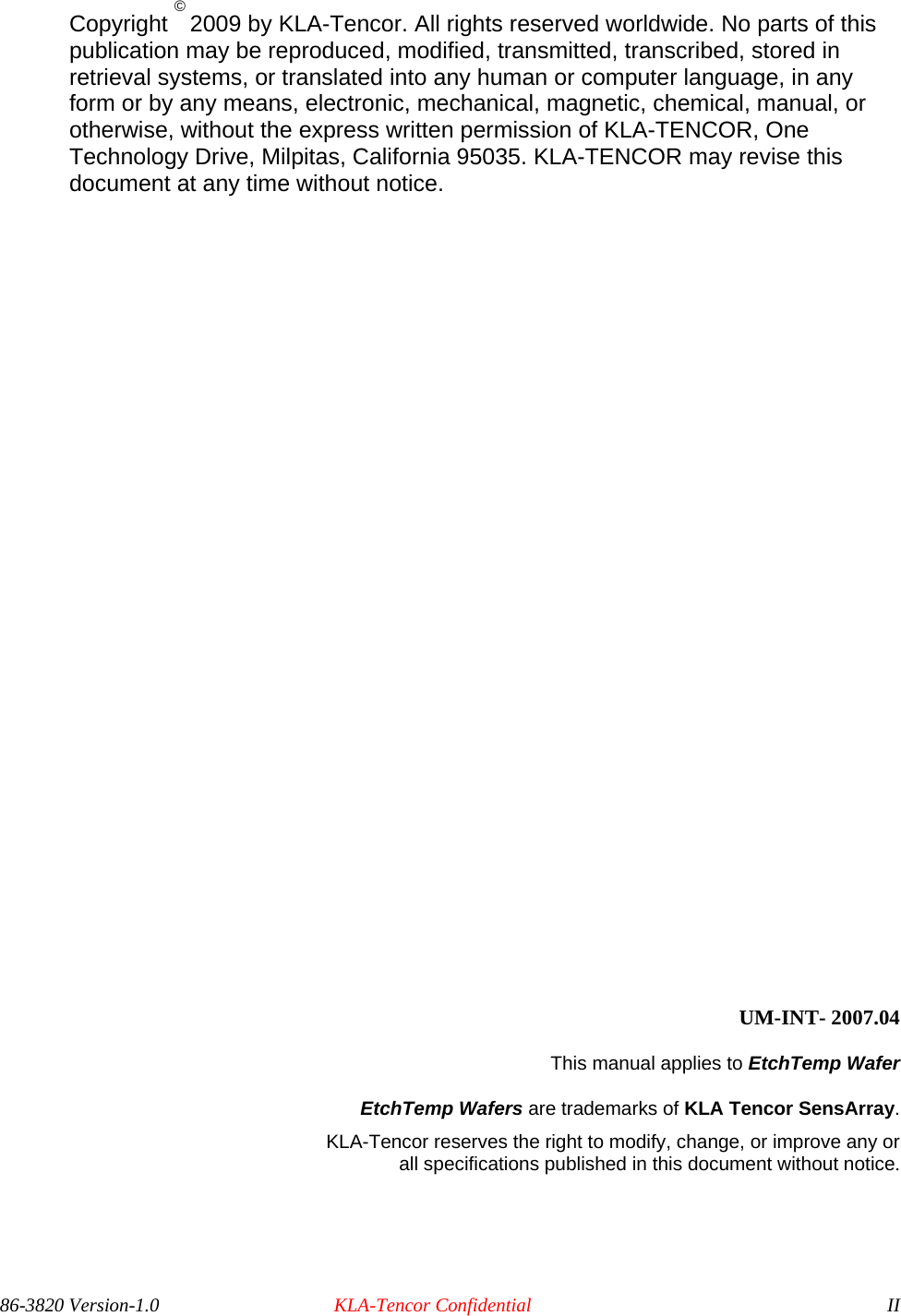  Copyright © 2009 by KLA-Tencor. All rights reserved worldwide. No parts of this publication may be reproduced, modified, transmitted, transcribed, stored in retrieval systems, or translated into any human or computer language, in any form or by any means, electronic, mechanical, magnetic, chemical, manual, or otherwise, without the express written permission of KLA-TENCOR, One Technology Drive, Milpitas, California 95035. KLA-TENCOR may revise this document at any time without notice.                       UM-INT- 2007.04 This manual applies to EtchTemp Wafer  EtchTemp Wafers are trademarks of KLA Tencor SensArray.  KLA-Tencor reserves the right to modify, change, or improve any or  all specifications published in this document without notice. 86-3820 Version-1.0  KLA-Tencor Confidential  II 