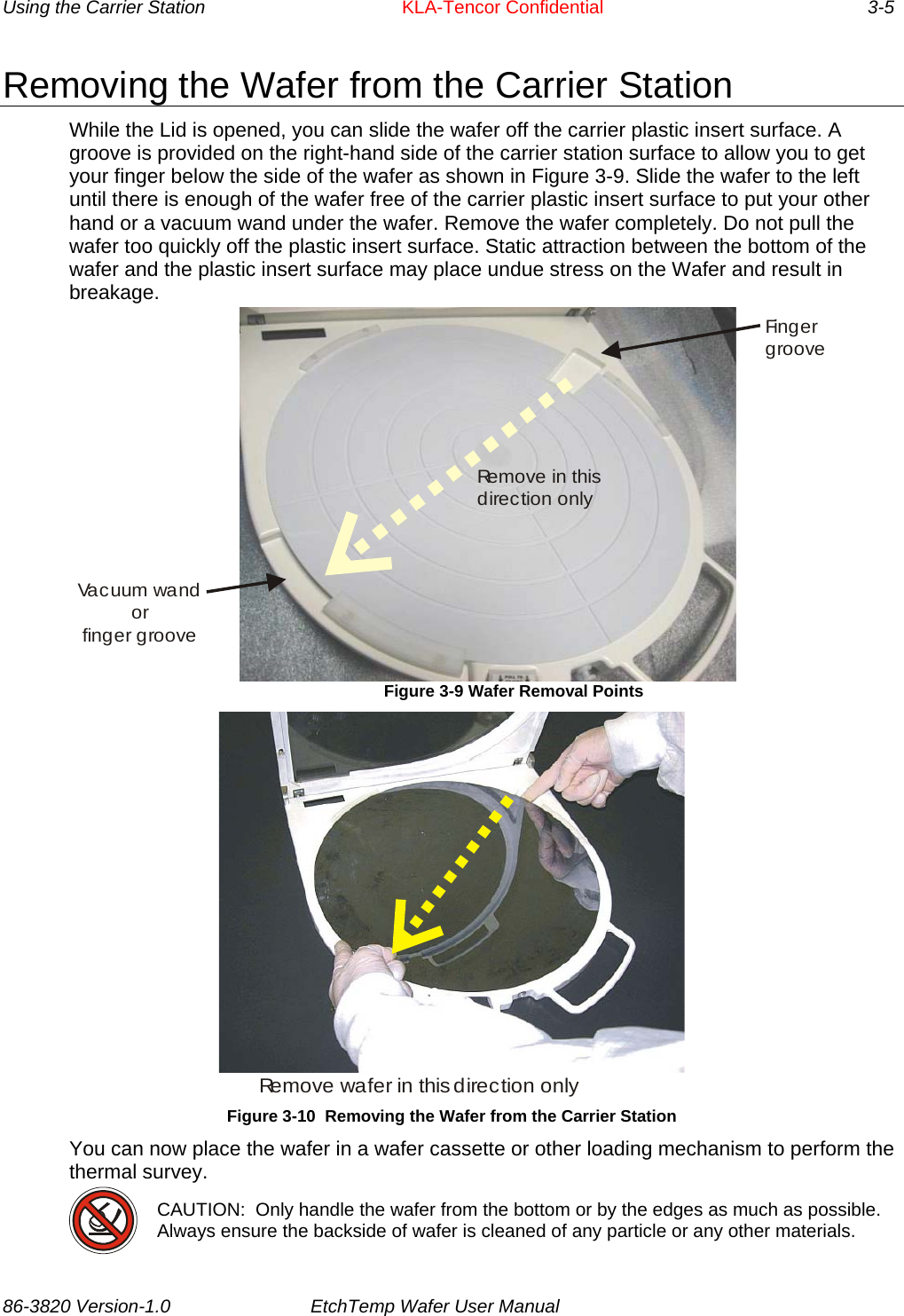 Using the Carrier Station      KLA-Tencor Confidential       3-5 Removing the Wafer from the Carrier Station While the Lid is opened, you can slide the wafer off the carrier plastic insert surface. A groove is provided on the right-hand side of the carrier station surface to allow you to get your finger below the side of the wafer as shown in Figure 3-9. Slide the wafer to the left until there is enough of the wafer free of the carrier plastic insert surface to put your other hand or a vacuum wand under the wafer. Remove the wafer completely. Do not pull the wafer too quickly off the plastic insert surface. Static attraction between the bottom of the wafer and the plastic insert surface may place undue stress on the Wafer and result in breakage. Fi n g e rgrooveVacuum wandorfinger grooveRe m o v e  i n  t h i s direction only                               Figure 3-9 Wafer Removal Points Remove wafer in this direction only Figure 3-10  Removing the Wafer from the Carrier Station You can now place the wafer in a wafer cassette or other loading mechanism to perform the thermal survey.  CAUTION:  Only handle the wafer from the bottom or by the edges as much as possible.  Always ensure the backside of wafer is cleaned of any particle or any other materials.  86-3820 Version-1.0  EtchTemp Wafer User Manual           