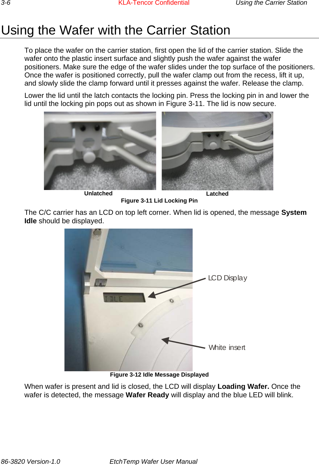 3-6     KLA-Tencor Confidential    Using the Carrier Station Using the Wafer with the Carrier Station To place the wafer on the carrier station, first open the lid of the carrier station. Slide the wafer onto the plastic insert surface and slightly push the wafer against the wafer positioners. Make sure the edge of the wafer slides under the top surface of the positioners. Once the wafer is positioned correctly, pull the wafer clamp out from the recess, lift it up, and slowly slide the clamp forward until it presses against the wafer. Release the clamp. Lower the lid until the latch contacts the locking pin. Press the locking pin in and lower the lid until the locking pin pops out as shown in Figure 3-11. The lid is now secure.  Unlatched   Latched Figure 3-11 Lid Locking Pin The C/C carrier has an LCD on top left corner. When lid is opened, the message System Idle should be displayed. LCD DisplayWhite insert Figure 3-12 Idle Message Displayed When wafer is present and lid is closed, the LCD will display Loading Wafer. Once the wafer is detected, the message Wafer Ready will display and the blue LED will blink.  86-3820 Version-1.0  EtchTemp Wafer User Manual        