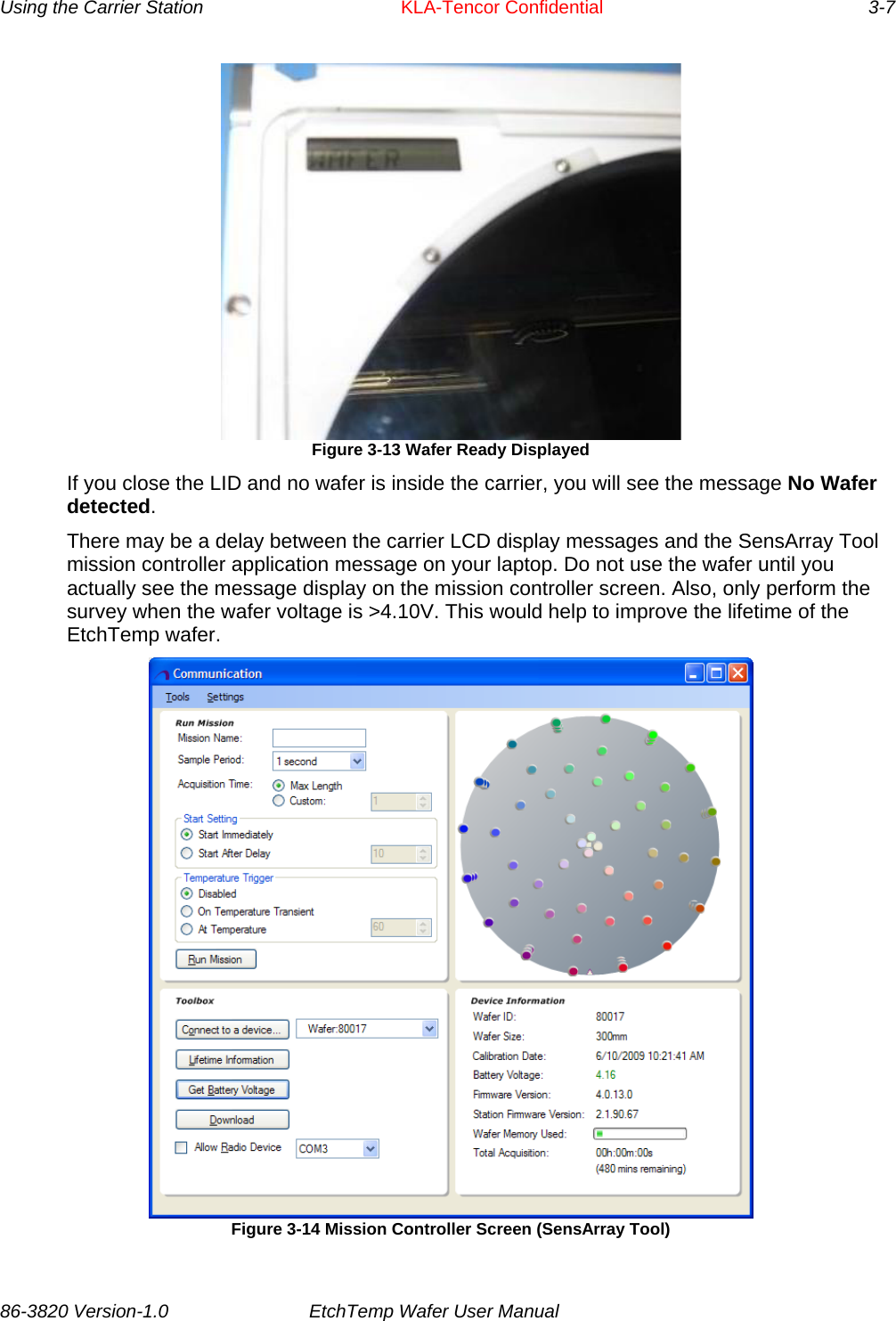 Using the Carrier Station      KLA-Tencor Confidential       3-7  Figure 3-13 Wafer Ready Displayed If you close the LID and no wafer is inside the carrier, you will see the message No Wafer detected. There may be a delay between the carrier LCD display messages and the SensArray Tool mission controller application message on your laptop. Do not use the wafer until you actually see the message display on the mission controller screen. Also, only perform the survey when the wafer voltage is &gt;4.10V. This would help to improve the lifetime of the EtchTemp wafer.   Figure 3-14 Mission Controller Screen (SensArray Tool) 86-3820 Version-1.0  EtchTemp Wafer User Manual           