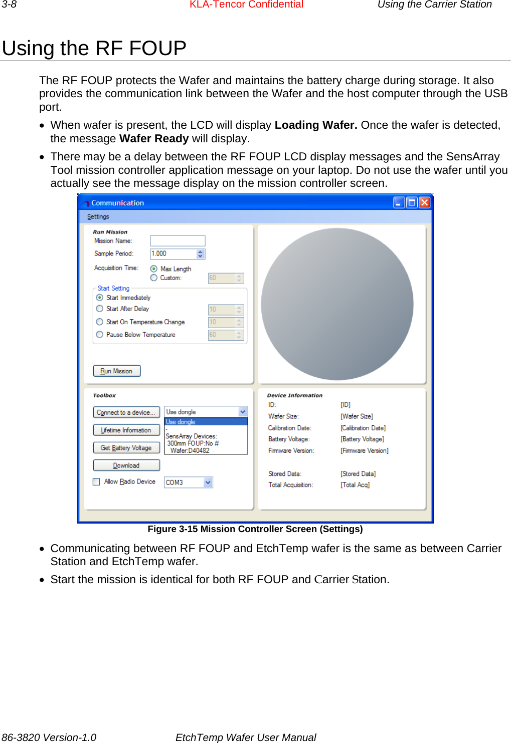 3-8     KLA-Tencor Confidential    Using the Carrier Station Using the RF FOUP The RF FOUP protects the Wafer and maintains the battery charge during storage. It also provides the communication link between the Wafer and the host computer through the USB port. •  When wafer is present, the LCD will display Loading Wafer. Once the wafer is detected, the message Wafer Ready will display. •  There may be a delay between the RF FOUP LCD display messages and the SensArray Tool mission controller application message on your laptop. Do not use the wafer until you actually see the message display on the mission controller screen.  Figure 3-15 Mission Controller Screen (Settings) •  Communicating between RF FOUP and EtchTemp wafer is the same as between Carrier Station and EtchTemp wafer. •  Start the mission is identical for both RF FOUP and Carrier Station. 86-3820 Version-1.0  EtchTemp Wafer User Manual        