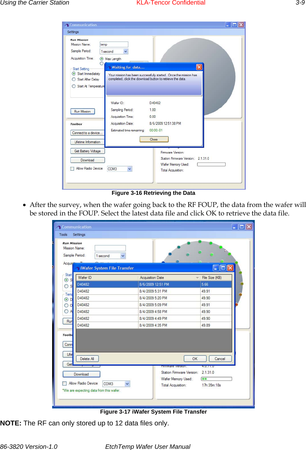 Using the Carrier Station      KLA-Tencor Confidential       3-9  Figure 3-16 Retrieving the Data • After the survey, when the wafer going back to the RF FOUP, the data from the wafer will be stored in the FOUP. Select the latest data file and click OK to retrieve the data file.  Figure 3-17 iWafer System File Transfer NOTE: The RF can only stored up to 12 data files only. 86-3820 Version-1.0  EtchTemp Wafer User Manual           