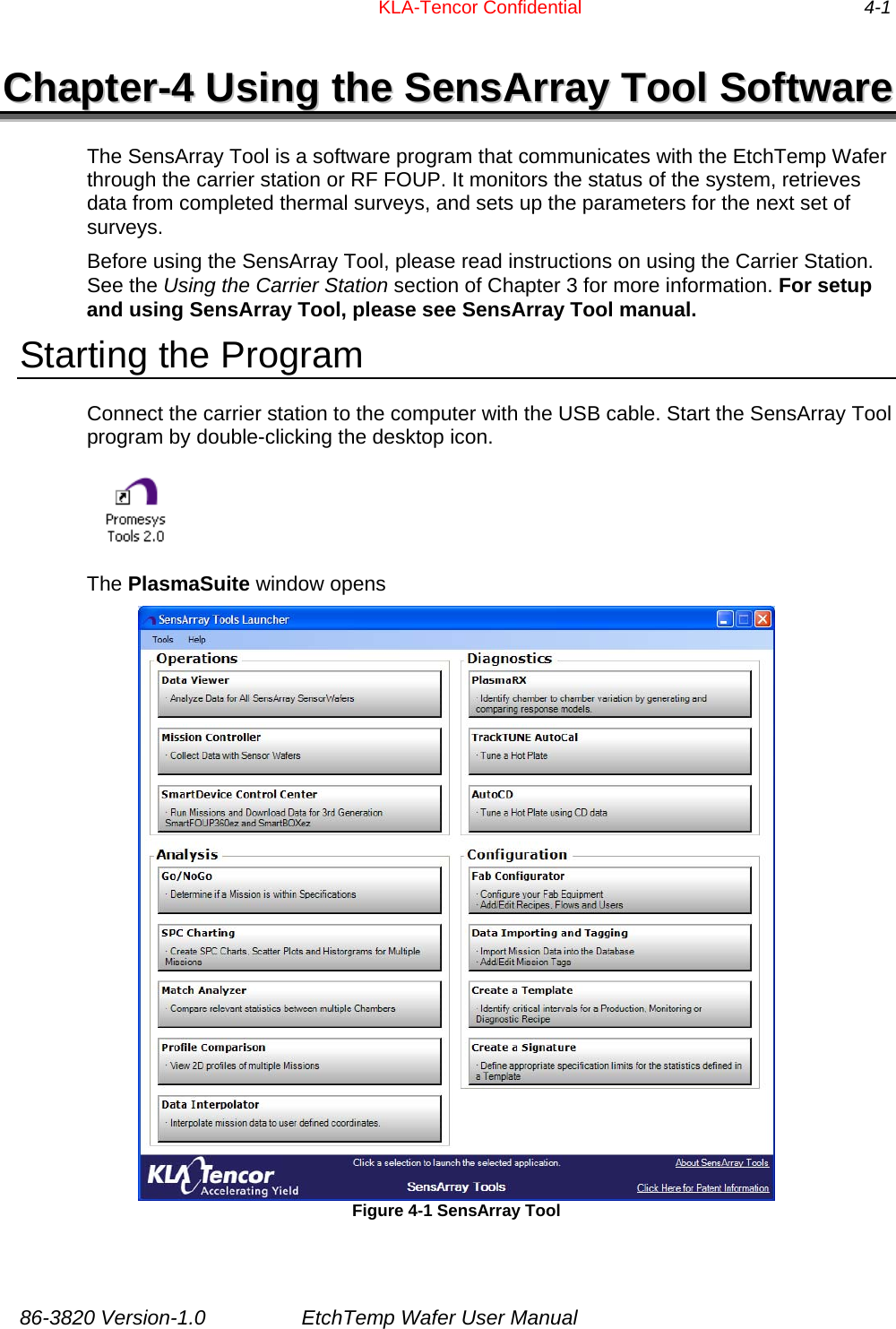          KLA-Tencor Confidential                4-1 CChhaapptteerr--44  UUssiinngg  tthhee  SSeennssAArrrraayy  TTooooll  SSooffttwwaarree  The SensArray Tool is a software program that communicates with the EtchTemp Wafer through the carrier station or RF FOUP. It monitors the status of the system, retrieves data from completed thermal surveys, and sets up the parameters for the next set of surveys.  Before using the SensArray Tool, please read instructions on using the Carrier Station.  See the Using the Carrier Station section of Chapter 3 for more information. For setup and using SensArray Tool, please see SensArray Tool manual. Starting the Program Connect the carrier station to the computer with the USB cable. Start the SensArray Tool program by double-clicking the desktop icon.   The PlasmaSuite window opens  Figure 4-1 SensArray Tool  86-3820 Version-1.0  EtchTemp Wafer User Manual 