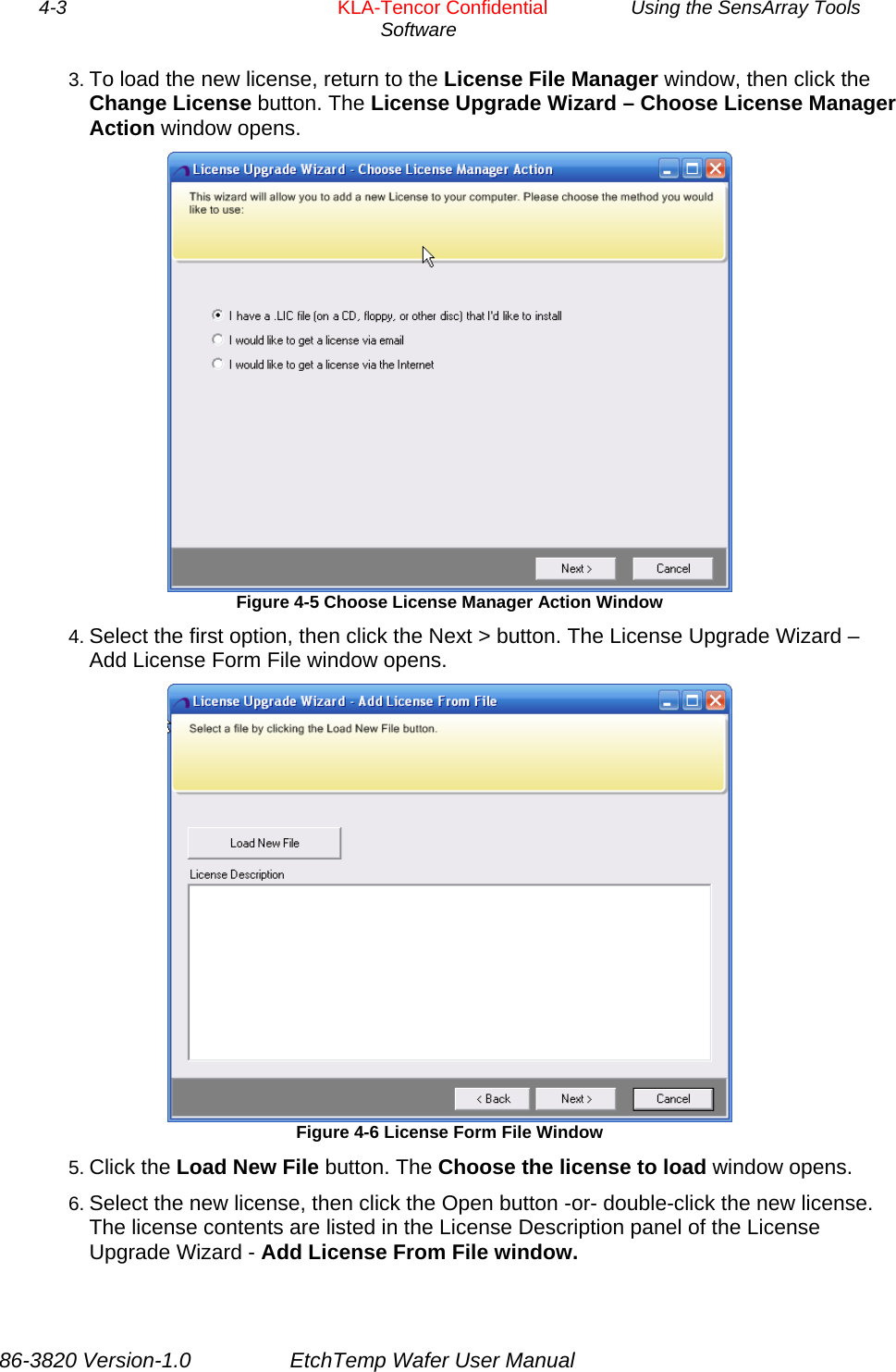 4-3        KLA-Tencor Confidential         Using the SensArray Tools Software  3. To load the new license, return to the License File Manager window, then click the Change License button. The License Upgrade Wizard – Choose License Manager Action window opens.  Figure 4-5 Choose License Manager Action Window 4. Select the first option, then click the Next &gt; button. The License Upgrade Wizard – Add License Form File window opens.  Figure 4-6 License Form File Window 5. Click the Load New File button. The Choose the license to load window opens.  6. Select the new license, then click the Open button -or- double-click the new license. The license contents are listed in the License Description panel of the License Upgrade Wizard - Add License From File window. 86-3820 Version-1.0  EtchTemp Wafer User Manual 