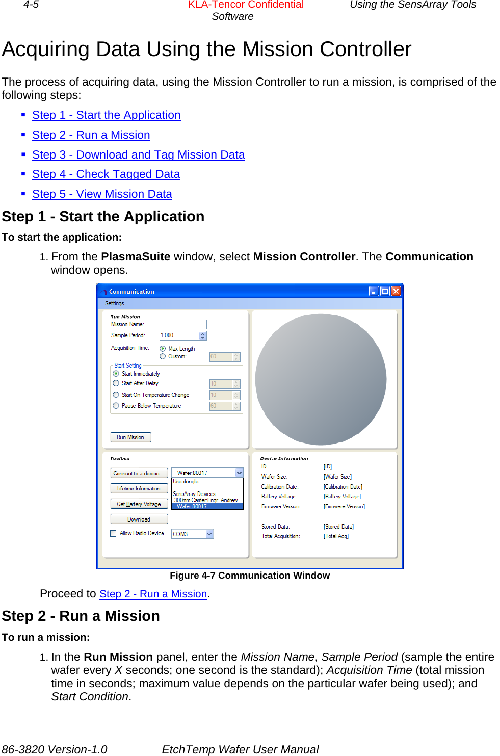 4-5        KLA-Tencor Confidential         Using the SensArray Tools Software  Acquiring Data Using the Mission Controller The process of acquiring data, using the Mission Controller to run a mission, is comprised of the following steps:  Step 1 - Start the Application  Step 2 - Run a Mission  Step 3 - Download and Tag Mission Data  Step 4 - Check Tagged Data  Step 5 - View Mission Data Step 1 - Start the Application To start the application: 1. From the PlasmaSuite window, select Mission Controller. The Communication window opens.  Figure 4-7 Communication Window Proceed to Step 2 - Run a Mission. Step 2 - Run a Mission To run a mission: 1. In the Run Mission panel, enter the Mission Name, Sample Period (sample the entire wafer every X seconds; one second is the standard); Acquisition Time (total mission time in seconds; maximum value depends on the particular wafer being used); and Start Condition. 86-3820 Version-1.0  EtchTemp Wafer User Manual 