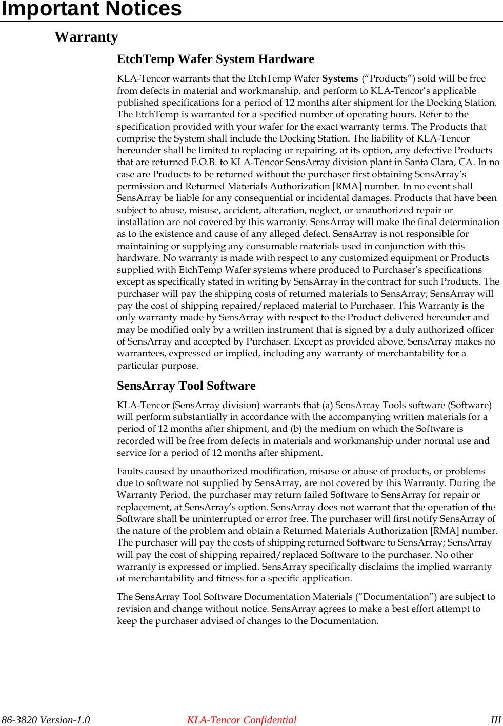 Important Notices Warranty EtchTemp Wafer System Hardware KLA-Tencor warrants that the EtchTemp Wafer Systems (“Products”) sold will be free from defects in material and workmanship, and perform to KLA-Tencor’s applicable published specifications for a period of 12 months after shipment for the Docking Station. The EtchTemp is warranted for a specified number of operating hours. Refer to the specification provided with your wafer for the exact warranty terms. The Products that comprise the System shall include the Docking Station. The liability of KLA-Tencor hereunder shall be limited to replacing or repairing, at its option, any defective Products that are returned F.O.B. to KLA-Tencor SensArray division plant in Santa Clara, CA. In no case are Products to be returned without the purchaser first obtaining SensArray’s permission and Returned Materials Authorization [RMA] number. In no event shall SensArray be liable for any consequential or incidental damages. Products that have been subject to abuse, misuse, accident, alteration, neglect, or unauthorized repair or installation are not covered by this warranty. SensArray will make the final determination as to the existence and cause of any alleged defect. SensArray is not responsible for maintaining or supplying any consumable materials used in conjunction with this hardware. No warranty is made with respect to any customized equipment or Products supplied with EtchTemp Wafer systems where produced to Purchaser’s specifications except as specifically stated in writing by SensArray in the contract for such Products. The purchaser will pay the shipping costs of returned materials to SensArray; SensArray will pay the cost of shipping repaired/replaced material to Purchaser. This Warranty is the only warranty made by SensArray with respect to the Product delivered hereunder and may be modified only by a written instrument that is signed by a duly authorized officer of SensArray and accepted by Purchaser. Except as provided above, SensArray makes no warrantees, expressed or implied, including any warranty of merchantability for a particular purpose. SensArray Tool Software KLA-Tencor (SensArray division) warrants that (a) SensArray Tools software (Software) will perform substantially in accordance with the accompanying written materials for a period of 12 months after shipment, and (b) the medium on which the Software is recorded will be free from defects in materials and workmanship under normal use and service for a period of 12 months after shipment. Faults caused by unauthorized modification, misuse or abuse of products, or problems due to software not supplied by SensArray, are not covered by this Warranty. During the Warranty Period, the purchaser may return failed Software to SensArray for repair or replacement, at SensArray’s option. SensArray does not warrant that the operation of the Software shall be uninterrupted or error free. The purchaser will first notify SensArray of the nature of the problem and obtain a Returned Materials Authorization [RMA] number. The purchaser will pay the costs of shipping returned Software to SensArray; SensArray will pay the cost of shipping repaired/replaced Software to the purchaser. No other warranty is expressed or implied. SensArray specifically disclaims the implied warranty of merchantability and fitness for a specific application. The SensArray Tool Software Documentation Materials (“Documentation”) are subject to revision and change without notice. SensArray agrees to make a best effort attempt to keep the purchaser advised of changes to the Documentation. 86-3820 Version-1.0  KLA-Tencor Confidential  III 