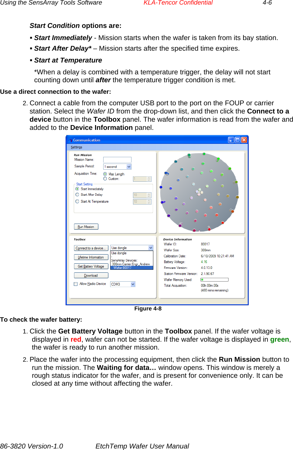 Using the SensArray Tools Software        KLA-Tencor Confidential             4-6 Start Condition options are:  Start Immediately - Mission starts when the wafer is taken from its bay station.  Start After Delay* – Mission starts after the specified time expires.  Start at Temperature *When a delay is combined with a temperature trigger, the delay will not start counting down until after the temperature trigger condition is met. Use a direct connection to the wafer: 2. Connect a cable from the computer USB port to the port on the FOUP or carrier station. Select the Wafer ID from the drop-down list, and then click the Connect to a device button in the Toolbox panel. The wafer information is read from the wafer and added to the Device Information panel.                                     Figure 4-8 To check the wafer battery: 1. Click the Get Battery Voltage button in the Toolbox panel. If the wafer voltage is displayed in red, wafer can not be started. If the wafer voltage is displayed in green, the wafer is ready to run another mission. 2. Place the wafer into the processing equipment, then click the Run Mission button to run the mission. The Waiting for data… window opens. This window is merely a rough status indicator for the wafer, and is present for convenience only. It can be closed at any time without affecting the wafer. 86-3820 Version-1.0  EtchTemp Wafer User Manual 