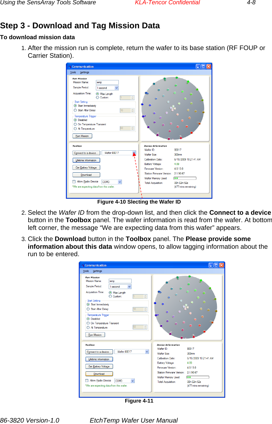 Using the SensArray Tools Software        KLA-Tencor Confidential             4-8 Step 3 - Download and Tag Mission Data To download mission data 1. After the mission run is complete, return the wafer to its base station (RF FOUP or Carrier Station).  Figure 4-10 Slecting the Wafer ID  2. Select the Wafer ID from the drop-down list, and then click the Connect to a device button in the Toolbox panel. The wafer information is read from the wafer. At bottom left corner, the message “We are expecting data from this wafer” appears.  3. Click the Download button in the Toolbox panel. The Please provide some information about this data window opens, to allow tagging information about the run to be entered.                 Figure 4-11 86-3820 Version-1.0  EtchTemp Wafer User Manual 