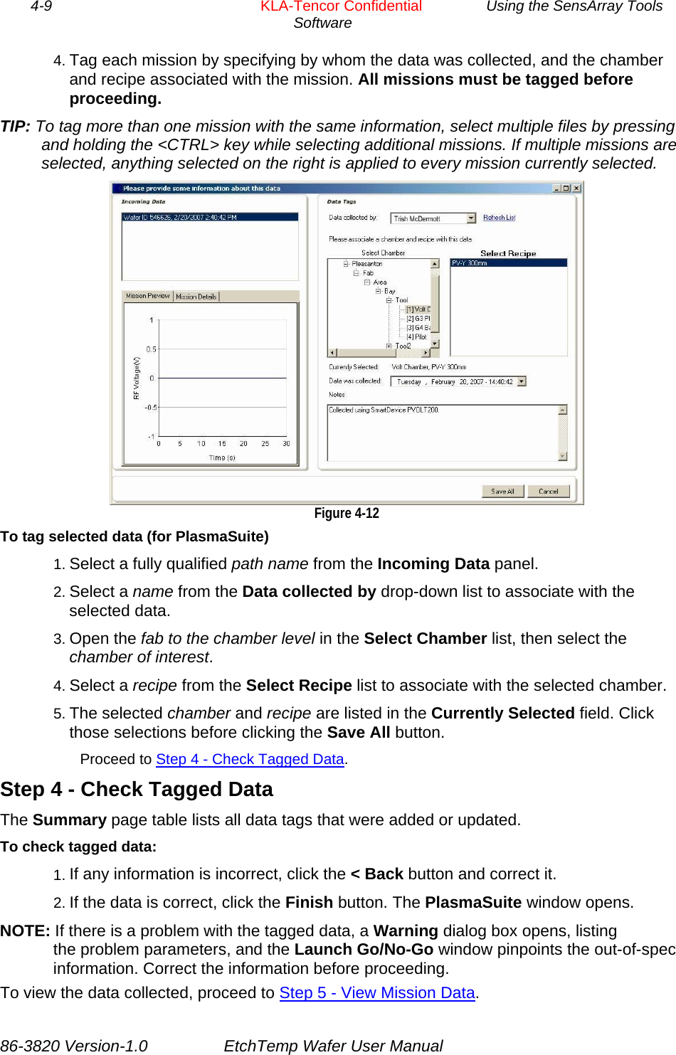 4-9        KLA-Tencor Confidential         Using the SensArray Tools Software  4. Tag each mission by specifying by whom the data was collected, and the chamber and recipe associated with the mission. All missions must be tagged before proceeding. TIP: To tag more than one mission with the same information, select multiple files by pressing and holding the &lt;CTRL&gt; key while selecting additional missions. If multiple missions are selected, anything selected on the right is applied to every mission currently selected.  Figure 4-12 To tag selected data (for PlasmaSuite) 1. Select a fully qualified path name from the Incoming Data panel. 2. Select a name from the Data collected by drop-down list to associate with the selected data. 3. Open the fab to the chamber level in the Select Chamber list, then select the chamber of interest. 4. Select a recipe from the Select Recipe list to associate with the selected chamber. 5. The selected chamber and recipe are listed in the Currently Selected field. Click those selections before clicking the Save All button. Proceed to Step 4 - Check Tagged Data. Step 4 - Check Tagged Data The Summary page table lists all data tags that were added or updated. To check tagged data: 1. If any information is incorrect, click the &lt; Back button and correct it. 2. If the data is correct, click the Finish button. The PlasmaSuite window opens. NOTE: If there is a problem with the tagged data, a Warning dialog box opens, listing the problem parameters, and the Launch Go/No-Go window pinpoints the out-of-spec information. Correct the information before proceeding. To view the data collected, proceed to Step 5 - View Mission Data.  86-3820 Version-1.0  EtchTemp Wafer User Manual 