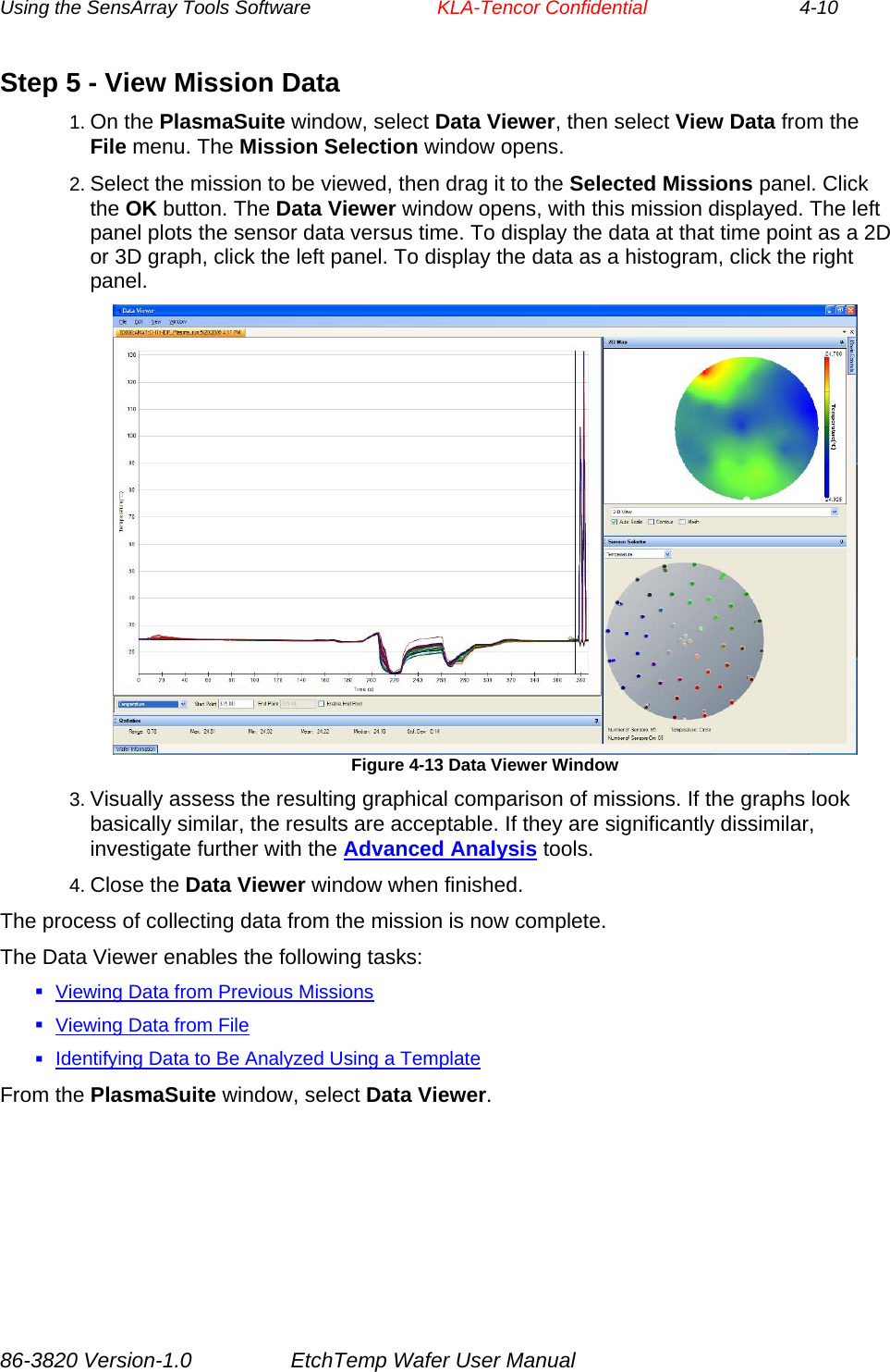 Using the SensArray Tools Software        KLA-Tencor Confidential             4-10 Step 5 - View Mission Data 1. On the PlasmaSuite window, select Data Viewer, then select View Data from the File menu. The Mission Selection window opens. 2. Select the mission to be viewed, then drag it to the Selected Missions panel. Click the OK button. The Data Viewer window opens, with this mission displayed. The left panel plots the sensor data versus time. To display the data at that time point as a 2D or 3D graph, click the left panel. To display the data as a histogram, click the right panel.  Figure 4-13 Data Viewer Window 3. Visually assess the resulting graphical comparison of missions. If the graphs look basically similar, the results are acceptable. If they are significantly dissimilar, investigate further with the Advanced Analysis tools. 4. Close the Data Viewer window when finished. The process of collecting data from the mission is now complete. The Data Viewer enables the following tasks:  Viewing Data from Previous Missions  Viewing Data from File  Identifying Data to Be Analyzed Using a Template From the PlasmaSuite window, select Data Viewer. 86-3820 Version-1.0  EtchTemp Wafer User Manual 