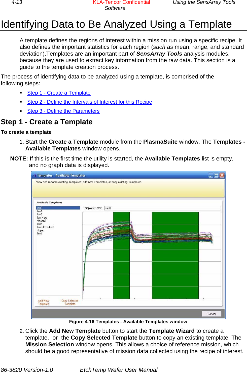 4-13        KLA-Tencor Confidential         Using the SensArray Tools Software  Identifying Data to Be Analyzed Using a Template A template defines the regions of interest within a mission run using a specific recipe. It also defines the important statistics for each region (such as mean, range, and standard deviation).Templates are an important part of SensArray Tools analysis modules, because they are used to extract key information from the raw data. This section is a guide to the template creation process. The process of identifying data to be analyzed using a template, is comprised of the following steps:  Step 1 - Create a Template  Step 2 - Define the Intervals of Interest for this Recipe  Step 3 - Define the Parameters Step 1 - Create a Template To create a template 1. Start the Create a Template module from the PlasmaSuite window. The Templates - Available Templates window opens. NOTE: If this is the first time the utility is started, the Available Templates list is empty, and no graph data is displayed.  Figure 4-16 Templates - Available Templates window 2. Click the Add New Template button to start the Template Wizard to create a template, -or- the Copy Selected Template button to copy an existing template. The Mission Selection window opens. This allows a choice of reference mission, which should be a good representative of mission data collected using the recipe of interest. 86-3820 Version-1.0  EtchTemp Wafer User Manual 