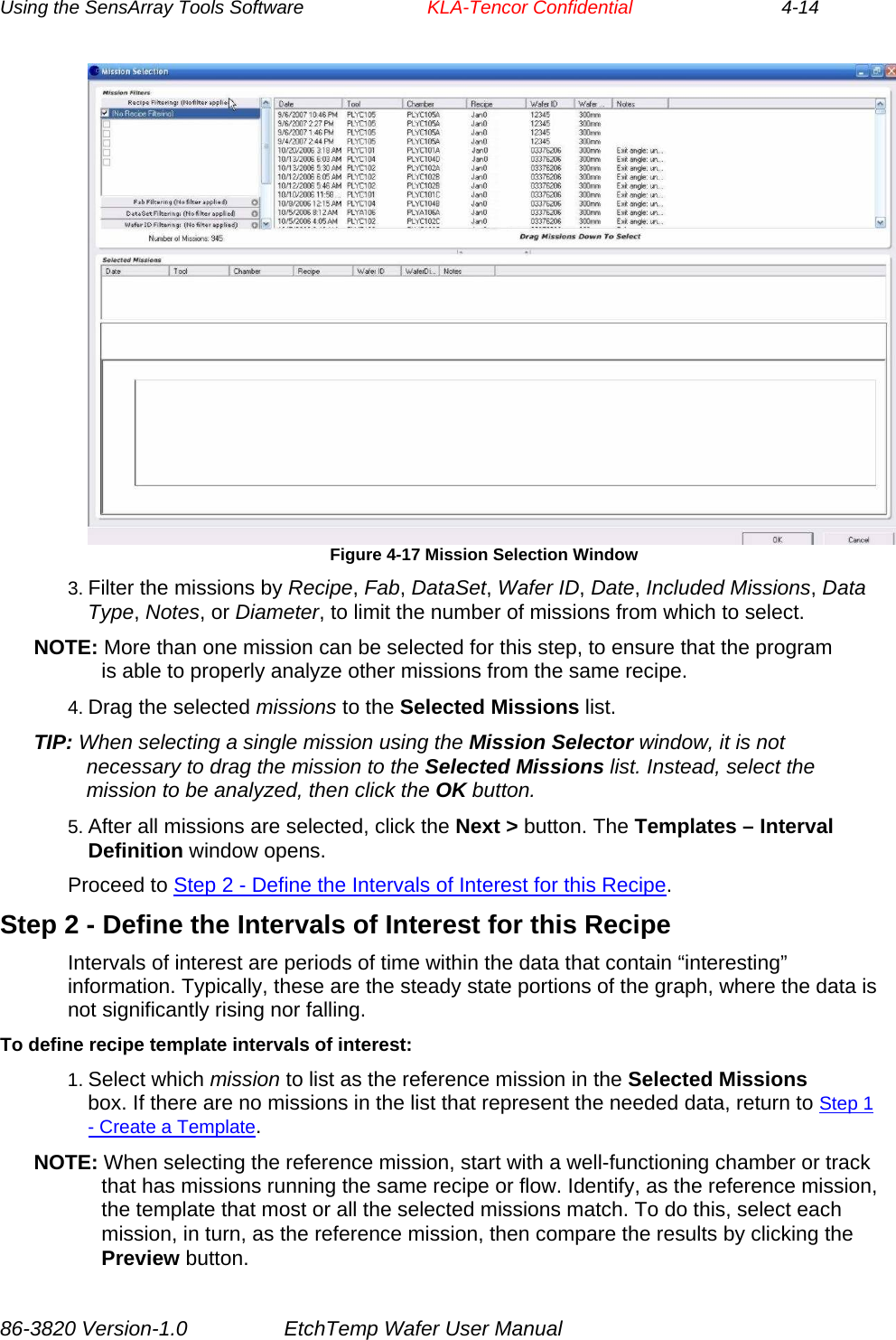 Using the SensArray Tools Software        KLA-Tencor Confidential             4-14  Figure 4-17 Mission Selection Window 3. Filter the missions by Recipe, Fab, DataSet, Wafer ID, Date, Included Missions, Data Type, Notes, or Diameter, to limit the number of missions from which to select. NOTE: More than one mission can be selected for this step, to ensure that the program is able to properly analyze other missions from the same recipe. 4. Drag the selected missions to the Selected Missions list. TIP: When selecting a single mission using the Mission Selector window, it is not necessary to drag the mission to the Selected Missions list. Instead, select the mission to be analyzed, then click the OK button. 5. After all missions are selected, click the Next &gt; button. The Templates – Interval Definition window opens. Proceed to Step 2 - Define the Intervals of Interest for this Recipe. Step 2 - Define the Intervals of Interest for this Recipe Intervals of interest are periods of time within the data that contain “interesting” information. Typically, these are the steady state portions of the graph, where the data is not significantly rising nor falling. To define recipe template intervals of interest: 1. Select which mission to list as the reference mission in the Selected Missions box. If there are no missions in the list that represent the needed data, return to Step 1 - Create a Template. NOTE: When selecting the reference mission, start with a well-functioning chamber or track that has missions running the same recipe or flow. Identify, as the reference mission, the template that most or all the selected missions match. To do this, select each mission, in turn, as the reference mission, then compare the results by clicking the Preview button. 86-3820 Version-1.0  EtchTemp Wafer User Manual 