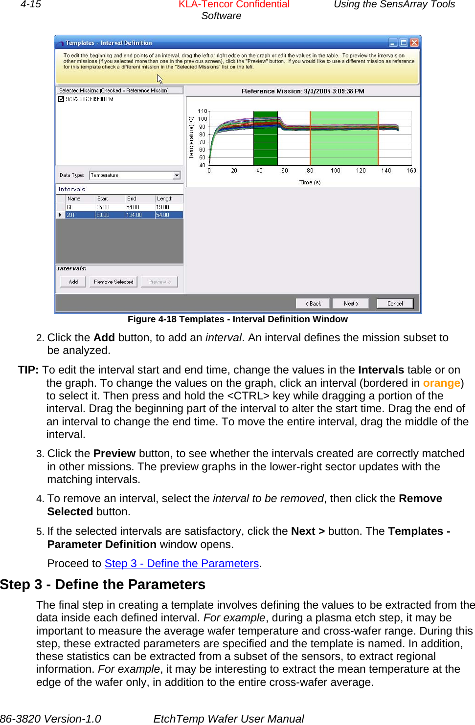 4-15        KLA-Tencor Confidential         Using the SensArray Tools Software   Figure 4-18 Templates - Interval Definition Window 2. Click the Add button, to add an interval. An interval defines the mission subset to be analyzed. TIP: To edit the interval start and end time, change the values in the Intervals table or on the graph. To change the values on the graph, click an interval (bordered in orange) to select it. Then press and hold the &lt;CTRL&gt; key while dragging a portion of the interval. Drag the beginning part of the interval to alter the start time. Drag the end of an interval to change the end time. To move the entire interval, drag the middle of the interval. 3. Click the Preview button, to see whether the intervals created are correctly matched in other missions. The preview graphs in the lower-right sector updates with the matching intervals. 4. To remove an interval, select the interval to be removed, then click the Remove Selected button. 5. If the selected intervals are satisfactory, click the Next &gt; button. The Templates - Parameter Definition window opens. Proceed to Step 3 - Define the Parameters. Step 3 - Define the Parameters The final step in creating a template involves defining the values to be extracted from the data inside each defined interval. For example, during a plasma etch step, it may be important to measure the average wafer temperature and cross-wafer range. During this step, these extracted parameters are specified and the template is named. In addition, these statistics can be extracted from a subset of the sensors, to extract regional information. For example, it may be interesting to extract the mean temperature at the edge of the wafer only, in addition to the entire cross-wafer average. 86-3820 Version-1.0  EtchTemp Wafer User Manual 