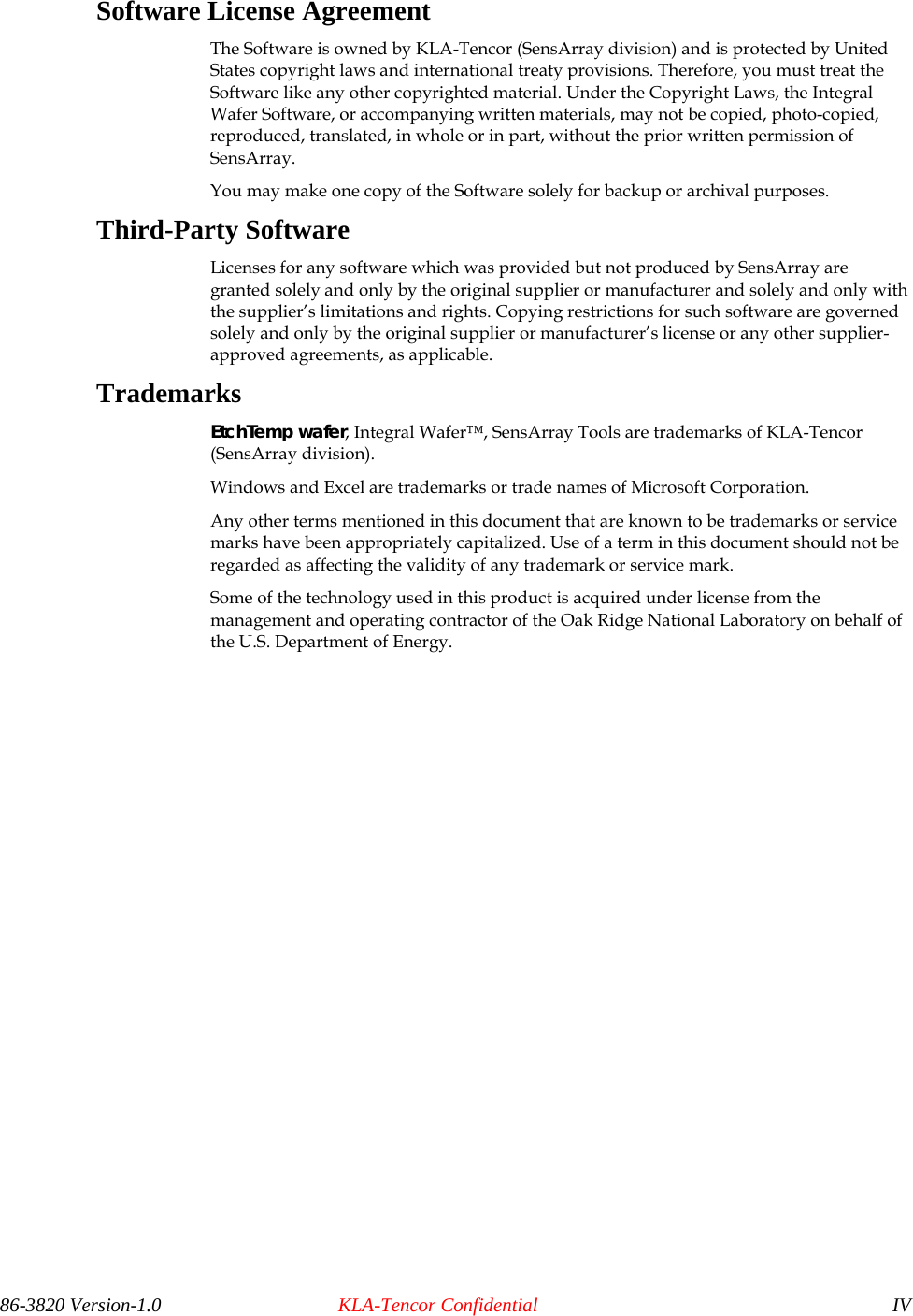  Software License Agreement The Software is owned by KLA-Tencor (SensArray division) and is protected by United States copyright laws and international treaty provisions. Therefore, you must treat the Software like any other copyrighted material. Under the Copyright Laws, the Integral Wafer Software, or accompanying written materials, may not be copied, photo-copied, reproduced, translated, in whole or in part, without the prior written permission of SensArray.  You may make one copy of the Software solely for backup or archival purposes. Third-Party Software Licenses for any software which was provided but not produced by SensArray are granted solely and only by the original supplier or manufacturer and solely and only with the supplier’s limitations and rights. Copying restrictions for such software are governed solely and only by the original supplier or manufacturer’s license or any other supplier-approved agreements, as applicable. Trademarks EtchTemp wafer, Integral Wafer™, SensArray Tools are trademarks of KLA-Tencor (SensArray division).  Windows and Excel are trademarks or trade names of Microsoft Corporation.  Any other terms mentioned in this document that are known to be trademarks or service marks have been appropriately capitalized. Use of a term in this document should not be regarded as affecting the validity of any trademark or service mark. Some of the technology used in this product is acquired under license from the management and operating contractor of the Oak Ridge National Laboratory on behalf of the U.S. Department of Energy.  86-3820 Version-1.0  KLA-Tencor Confidential  IV 