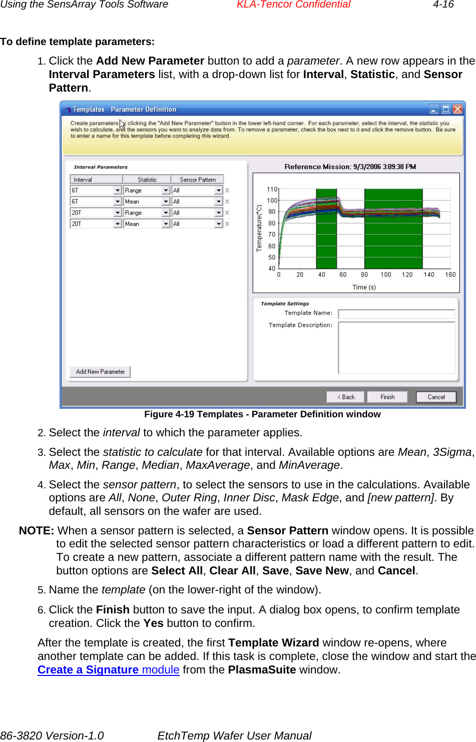 Using the SensArray Tools Software        KLA-Tencor Confidential             4-16 To define template parameters: 1. Click the Add New Parameter button to add a parameter. A new row appears in the Interval Parameters list, with a drop-down list for Interval, Statistic, and Sensor Pattern.  Figure 4-19 Templates - Parameter Definition window 2. Select the interval to which the parameter applies. 3. Select the statistic to calculate for that interval. Available options are Mean, 3Sigma, Max, Min, Range, Median, MaxAverage, and MinAverage. 4. Select the sensor pattern, to select the sensors to use in the calculations. Available options are All, None, Outer Ring, Inner Disc, Mask Edge, and [new pattern]. By default, all sensors on the wafer are used. NOTE: When a sensor pattern is selected, a Sensor Pattern window opens. It is possible to edit the selected sensor pattern characteristics or load a different pattern to edit. To create a new pattern, associate a different pattern name with the result. The button options are Select All, Clear All, Save, Save New, and Cancel. 5. Name the template (on the lower-right of the window). 6. Click the Finish button to save the input. A dialog box opens, to confirm template creation. Click the Yes button to confirm. After the template is created, the first Template Wizard window re-opens, where another template can be added. If this task is complete, close the window and start the Create a Signature module from the PlasmaSuite window. 86-3820 Version-1.0  EtchTemp Wafer User Manual 