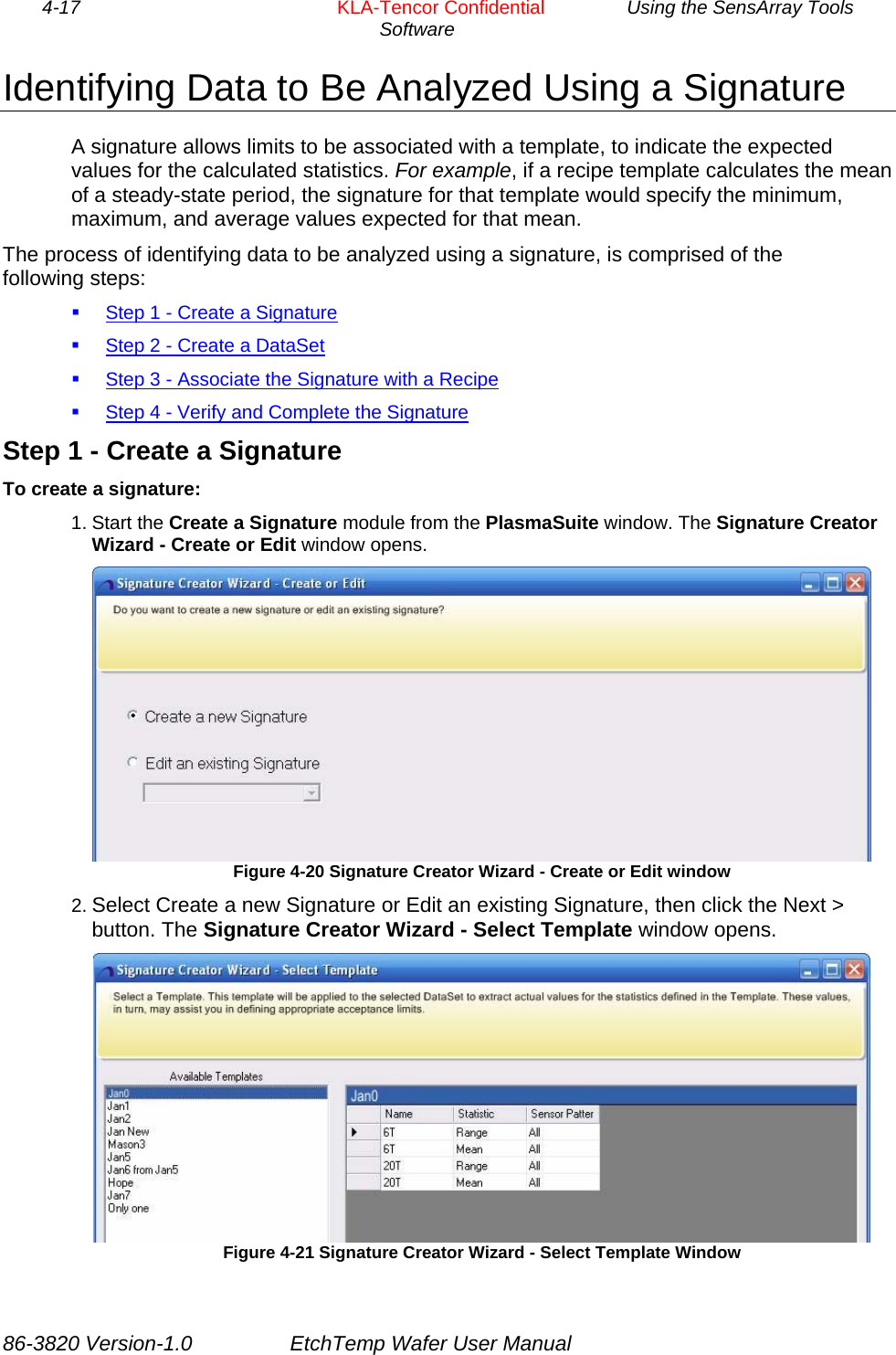 4-17        KLA-Tencor Confidential         Using the SensArray Tools Software  Identifying Data to Be Analyzed Using a Signature A signature allows limits to be associated with a template, to indicate the expected values for the calculated statistics. For example, if a recipe template calculates the mean of a steady-state period, the signature for that template would specify the minimum, maximum, and average values expected for that mean. The process of identifying data to be analyzed using a signature, is comprised of the following steps:  Step 1 - Create a Signature  Step 2 - Create a DataSet  Step 3 - Associate the Signature with a Recipe  Step 4 - Verify and Complete the Signature Step 1 - Create a Signature To create a signature: 1. Start the Create a Signature module from the PlasmaSuite window. The Signature Creator Wizard - Create or Edit window opens.  Figure 4-20 Signature Creator Wizard - Create or Edit window 2. Select Create a new Signature or Edit an existing Signature, then click the Next &gt; button. The Signature Creator Wizard - Select Template window opens.  Figure 4-21 Signature Creator Wizard - Select Template Window 86-3820 Version-1.0  EtchTemp Wafer User Manual 