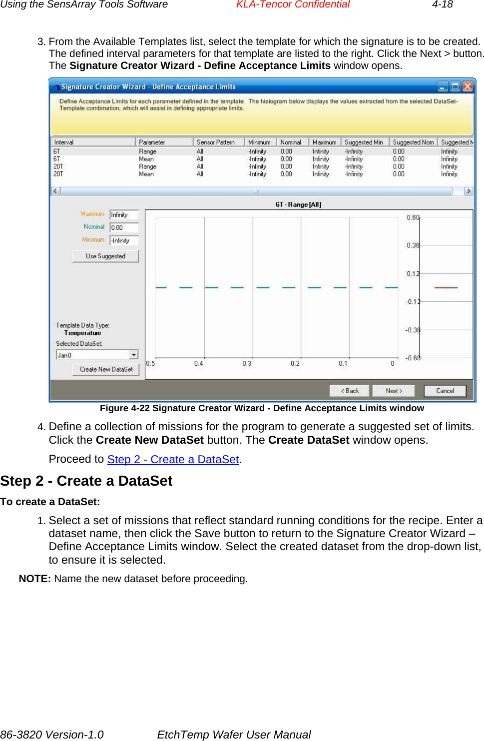 Using the SensArray Tools Software        KLA-Tencor Confidential             4-18 3. From the Available Templates list, select the template for which the signature is to be created. The defined interval parameters for that template are listed to the right. Click the Next &gt; button. The Signature Creator Wizard - Define Acceptance Limits window opens.  Figure 4-22 Signature Creator Wizard - Define Acceptance Limits window 4. Define a collection of missions for the program to generate a suggested set of limits. Click the Create New DataSet button. The Create DataSet window opens. Proceed to Step 2 - Create a DataSet. Step 2 - Create a DataSet To create a DataSet: 1. Select a set of missions that reflect standard running conditions for the recipe. Enter a dataset name, then click the Save button to return to the Signature Creator Wizard – Define Acceptance Limits window. Select the created dataset from the drop-down list, to ensure it is selected. NOTE: Name the new dataset before proceeding. 86-3820 Version-1.0  EtchTemp Wafer User Manual 