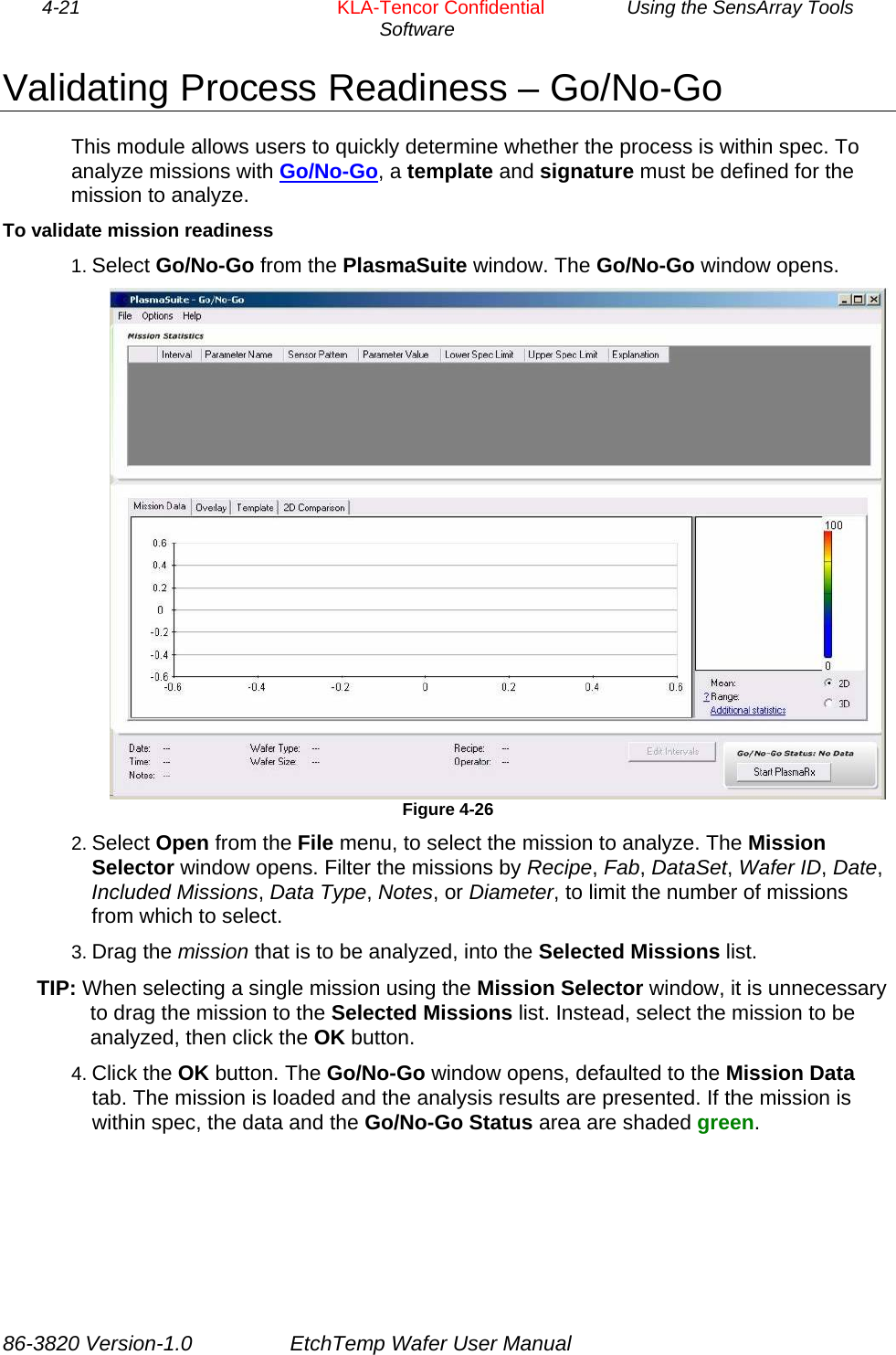 4-21        KLA-Tencor Confidential         Using the SensArray Tools Software  Validating Process Readiness – Go/No-Go This module allows users to quickly determine whether the process is within spec. To analyze missions with Go/No-Go, a template and signature must be defined for the mission to analyze. To validate mission readiness 1. Select Go/No-Go from the PlasmaSuite window. The Go/No-Go window opens.  Figure 4-26 2. Select Open from the File menu, to select the mission to analyze. The Mission Selector window opens. Filter the missions by Recipe, Fab, DataSet, Wafer ID, Date, Included Missions, Data Type, Notes, or Diameter, to limit the number of missions from which to select. 3. Drag the mission that is to be analyzed, into the Selected Missions list. TIP: When selecting a single mission using the Mission Selector window, it is unnecessary to drag the mission to the Selected Missions list. Instead, select the mission to be analyzed, then click the OK button. 4. Click the OK button. The Go/No-Go window opens, defaulted to the Mission Data tab. The mission is loaded and the analysis results are presented. If the mission is within spec, the data and the Go/No-Go Status area are shaded green. 86-3820 Version-1.0  EtchTemp Wafer User Manual 