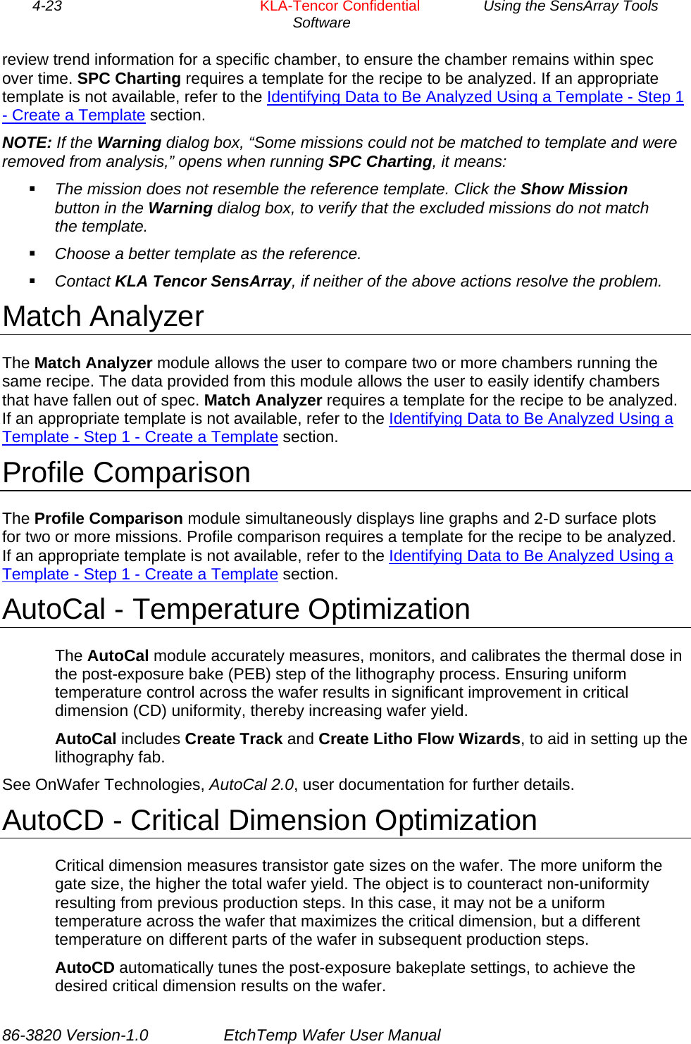 4-23        KLA-Tencor Confidential         Using the SensArray Tools Software  review trend information for a specific chamber, to ensure the chamber remains within spec over time. SPC Charting requires a template for the recipe to be analyzed. If an appropriate template is not available, refer to the Identifying Data to Be Analyzed Using a Template - Step 1 - Create a Template section. NOTE: If the Warning dialog box, “Some missions could not be matched to template and were removed from analysis,” opens when running SPC Charting, it means:  The mission does not resemble the reference template. Click the Show Mission button in the Warning dialog box, to verify that the excluded missions do not match the template.  Choose a better template as the reference.  Contact KLA Tencor SensArray, if neither of the above actions resolve the problem. Match Analyzer The Match Analyzer module allows the user to compare two or more chambers running the same recipe. The data provided from this module allows the user to easily identify chambers that have fallen out of spec. Match Analyzer requires a template for the recipe to be analyzed. If an appropriate template is not available, refer to the Identifying Data to Be Analyzed Using a Template - Step 1 - Create a Template section. Profile Comparison The Profile Comparison module simultaneously displays line graphs and 2-D surface plots for two or more missions. Profile comparison requires a template for the recipe to be analyzed. If an appropriate template is not available, refer to the Identifying Data to Be Analyzed Using a Template - Step 1 - Create a Template section. AutoCal - Temperature Optimization The AutoCal module accurately measures, monitors, and calibrates the thermal dose in the post-exposure bake (PEB) step of the lithography process. Ensuring uniform temperature control across the wafer results in significant improvement in critical dimension (CD) uniformity, thereby increasing wafer yield. AutoCal includes Create Track and Create Litho Flow Wizards, to aid in setting up the lithography fab. See OnWafer Technologies, AutoCal 2.0, user documentation for further details. AutoCD - Critical Dimension Optimization Critical dimension measures transistor gate sizes on the wafer. The more uniform the gate size, the higher the total wafer yield. The object is to counteract non-uniformity resulting from previous production steps. In this case, it may not be a uniform temperature across the wafer that maximizes the critical dimension, but a different temperature on different parts of the wafer in subsequent production steps. AutoCD automatically tunes the post-exposure bakeplate settings, to achieve the desired critical dimension results on the wafer. 86-3820 Version-1.0  EtchTemp Wafer User Manual 