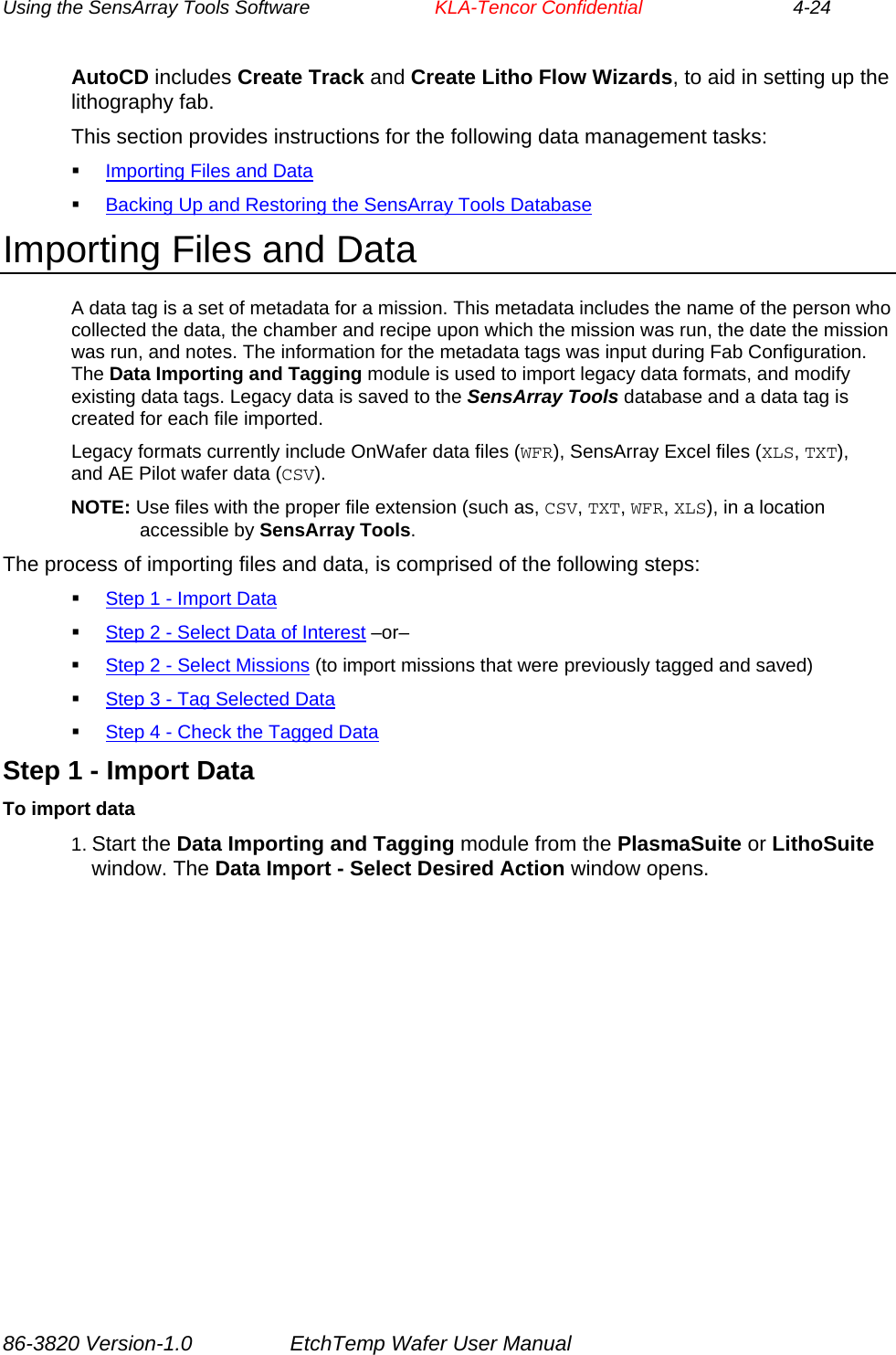 Using the SensArray Tools Software        KLA-Tencor Confidential             4-24 AutoCD includes Create Track and Create Litho Flow Wizards, to aid in setting up the lithography fab. This section provides instructions for the following data management tasks:  Importing Files and Data  Backing Up and Restoring the SensArray Tools Database Importing Files and Data A data tag is a set of metadata for a mission. This metadata includes the name of the person who collected the data, the chamber and recipe upon which the mission was run, the date the mission was run, and notes. The information for the metadata tags was input during Fab Configuration. The Data Importing and Tagging module is used to import legacy data formats, and modify existing data tags. Legacy data is saved to the SensArray Tools database and a data tag is created for each file imported. Legacy formats currently include OnWafer data files (WFR), SensArray Excel files (XLS, TXT), and AE Pilot wafer data (CSV). NOTE: Use files with the proper file extension (such as, CSV, TXT, WFR, XLS), in a location accessible by SensArray Tools. The process of importing files and data, is comprised of the following steps:  Step 1 - Import Data  Step 2 - Select Data of Interest –or–  Step 2 - Select Missions (to import missions that were previously tagged and saved)  Step 3 - Tag Selected Data  Step 4 - Check the Tagged Data Step 1 - Import Data To import data 1. Start the Data Importing and Tagging module from the PlasmaSuite or LithoSuite window. The Data Import - Select Desired Action window opens. 86-3820 Version-1.0  EtchTemp Wafer User Manual 