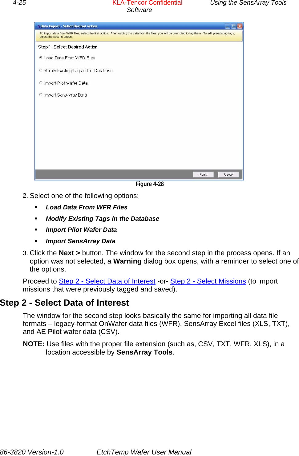 4-25        KLA-Tencor Confidential         Using the SensArray Tools Software   Figure 4-28 2. Select one of the following options:  Load Data From WFR Files  Modify Existing Tags in the Database  Import Pilot Wafer Data  Import SensArray Data 3. Click the Next &gt; button. The window for the second step in the process opens. If an option was not selected, a Warning dialog box opens, with a reminder to select one of the options. Proceed to Step 2 - Select Data of Interest -or- Step 2 - Select Missions (to import missions that were previously tagged and saved). Step 2 - Select Data of Interest The window for the second step looks basically the same for importing all data file formats – legacy-format OnWafer data files (WFR), SensArray Excel files (XLS, TXT), and AE Pilot wafer data (CSV). NOTE: Use files with the proper file extension (such as, CSV, TXT, WFR, XLS), in a location accessible by SensArray Tools. 86-3820 Version-1.0  EtchTemp Wafer User Manual 