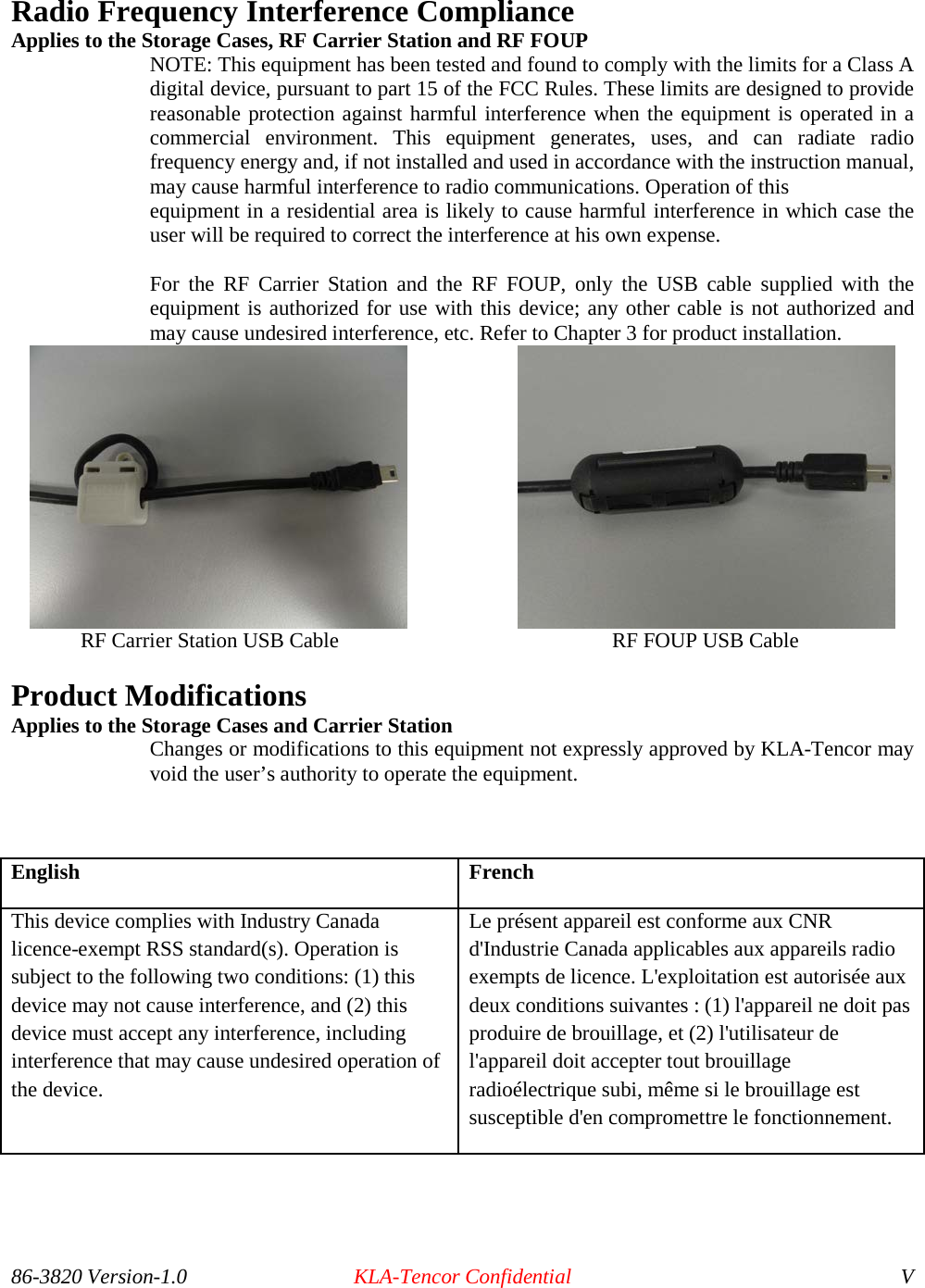 86-3820 Version-1.0 KLA-Tencor Confidential V Radio Frequency Interference Compliance Applies to the Storage Cases, RF Carrier Station and RF FOUP NOTE: This equipment has been tested and found to comply with the limits for a Class A digital device, pursuant to part 15 of the FCC Rules. These limits are designed to provide reasonable protection against harmful interference when the equipment is operated in a commercial environment. This equipment generates, uses, and can radiate radio frequency energy and, if not installed and used in accordance with the instruction manual, may cause harmful interference to radio communications. Operation of this equipment in a residential area is likely to cause harmful interference in which case the user will be required to correct the interference at his own expense.  For the RF Carrier Station and the RF FOUP, only the USB cable supplied with the equipment is authorized for use with this device; any other cable is not authorized and may cause undesired interference, etc. Refer to Chapter 3 for product installation.                          RF Carrier Station USB Cable    RF FOUP USB Cable Product Modifications  Applies to the Storage Cases and Carrier Station  Changes or modifications to this equipment not expressly approved by KLA-Tencor may void the user’s authority to operate the equipment.   English French This device complies with Industry Canada licence-exempt RSS standard(s). Operation is subject to the following two conditions: (1) this device may not cause interference, and (2) this device must accept any interference, including interference that may cause undesired operation of the device. Le présent appareil est conforme aux CNR d&apos;Industrie Canada applicables aux appareils radio exempts de licence. L&apos;exploitation est autorisée aux deux conditions suivantes : (1) l&apos;appareil ne doit pas produire de brouillage, et (2) l&apos;utilisateur de l&apos;appareil doit accepter tout brouillage radioélectrique subi, même si le brouillage est susceptible d&apos;en compromettre le fonctionnement.  