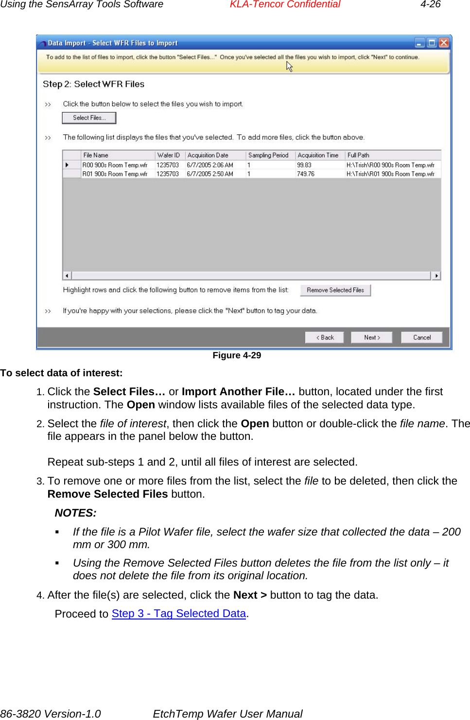 Using the SensArray Tools Software        KLA-Tencor Confidential             4-26  Figure 4-29 To select data of interest: 1. Click the Select Files… or Import Another File… button, located under the first instruction. The Open window lists available files of the selected data type. 2. Select the file of interest, then click the Open button or double-click the file name. The file appears in the panel below the button.  Repeat sub-steps 1 and 2, until all files of interest are selected. 3. To remove one or more files from the list, select the file to be deleted, then click the Remove Selected Files button. NOTES:  If the file is a Pilot Wafer file, select the wafer size that collected the data – 200 mm or 300 mm.  Using the Remove Selected Files button deletes the file from the list only – it does not delete the file from its original location. 4. After the file(s) are selected, click the Next &gt; button to tag the data. Proceed to Step 3 - Tag Selected Data. 86-3820 Version-1.0  EtchTemp Wafer User Manual 