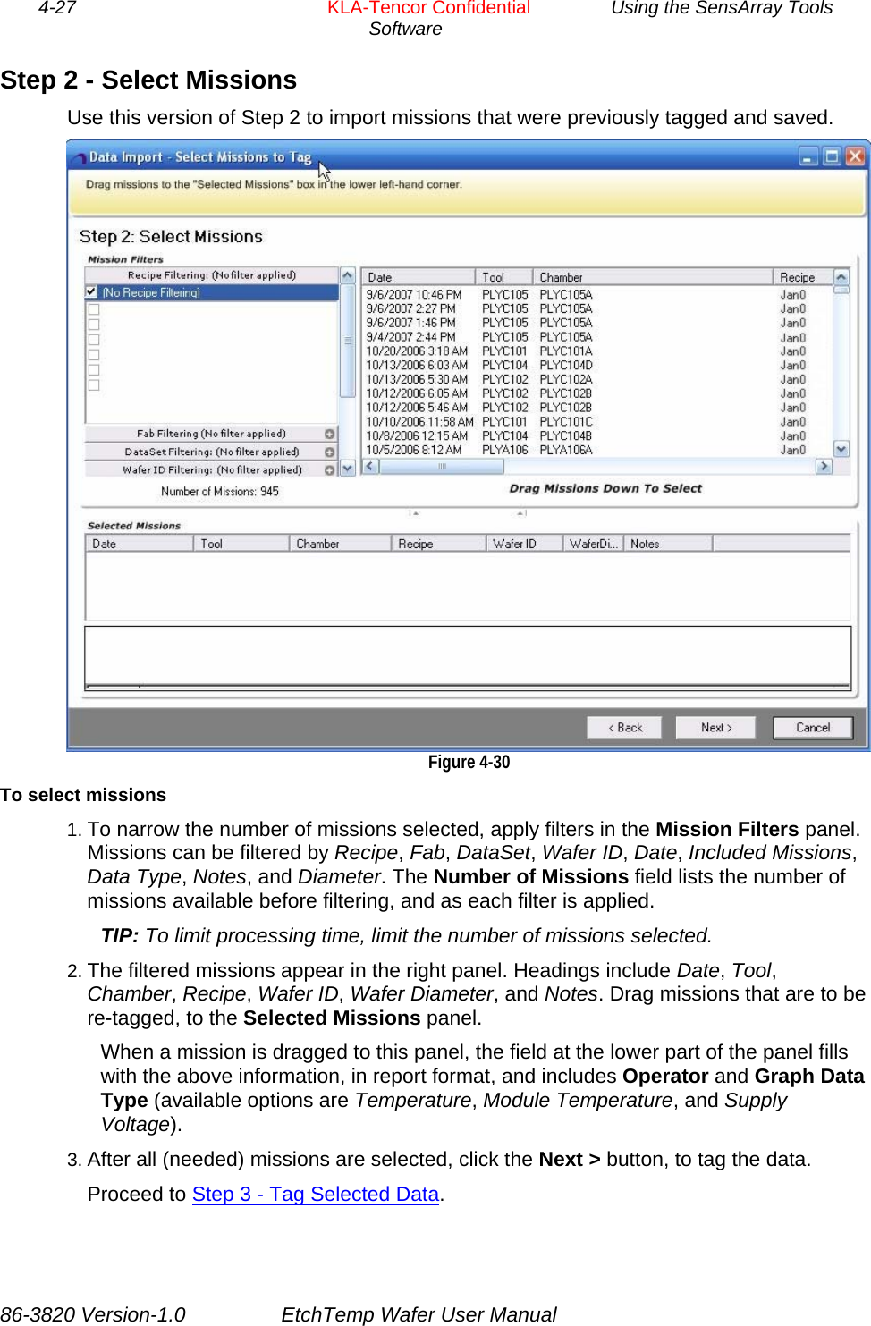 4-27        KLA-Tencor Confidential         Using the SensArray Tools Software  Step 2 - Select Missions Use this version of Step 2 to import missions that were previously tagged and saved.   Figure 4-30 To select missions 1. To narrow the number of missions selected, apply filters in the Mission Filters panel. Missions can be filtered by Recipe, Fab, DataSet, Wafer ID, Date, Included Missions, Data Type, Notes, and Diameter. The Number of Missions field lists the number of missions available before filtering, and as each filter is applied. TIP: To limit processing time, limit the number of missions selected. 2. The filtered missions appear in the right panel. Headings include Date, Tool, Chamber, Recipe, Wafer ID, Wafer Diameter, and Notes. Drag missions that are to be re-tagged, to the Selected Missions panel. When a mission is dragged to this panel, the field at the lower part of the panel fills with the above information, in report format, and includes Operator and Graph Data Type (available options are Temperature, Module Temperature, and Supply Voltage). 3. After all (needed) missions are selected, click the Next &gt; button, to tag the data. Proceed to Step 3 - Tag Selected Data. 86-3820 Version-1.0  EtchTemp Wafer User Manual 