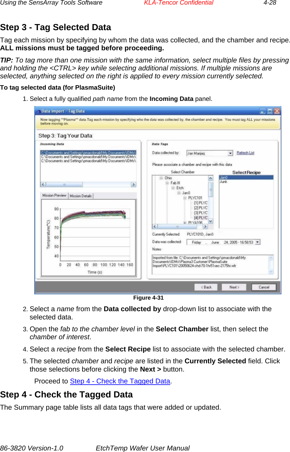 Using the SensArray Tools Software        KLA-Tencor Confidential             4-28 Step 3 - Tag Selected Data Tag each mission by specifying by whom the data was collected, and the chamber and recipe. ALL missions must be tagged before proceeding. TIP: To tag more than one mission with the same information, select multiple files by pressing and holding the &lt;CTRL&gt; key while selecting additional missions. If multiple missions are selected, anything selected on the right is applied to every mission currently selected. To tag selected data (for PlasmaSuite) 1. Select a fully qualified path name from the Incoming Data panel.  Figure 4-31 2. Select a name from the Data collected by drop-down list to associate with the selected data. 3. Open the fab to the chamber level in the Select Chamber list, then select the chamber of interest. 4. Select a recipe from the Select Recipe list to associate with the selected chamber. 5. The selected chamber and recipe are listed in the Currently Selected field. Click those selections before clicking the Next &gt; button. Proceed to Step 4 - Check the Tagged Data. Step 4 - Check the Tagged Data The Summary page table lists all data tags that were added or updated. 86-3820 Version-1.0  EtchTemp Wafer User Manual 