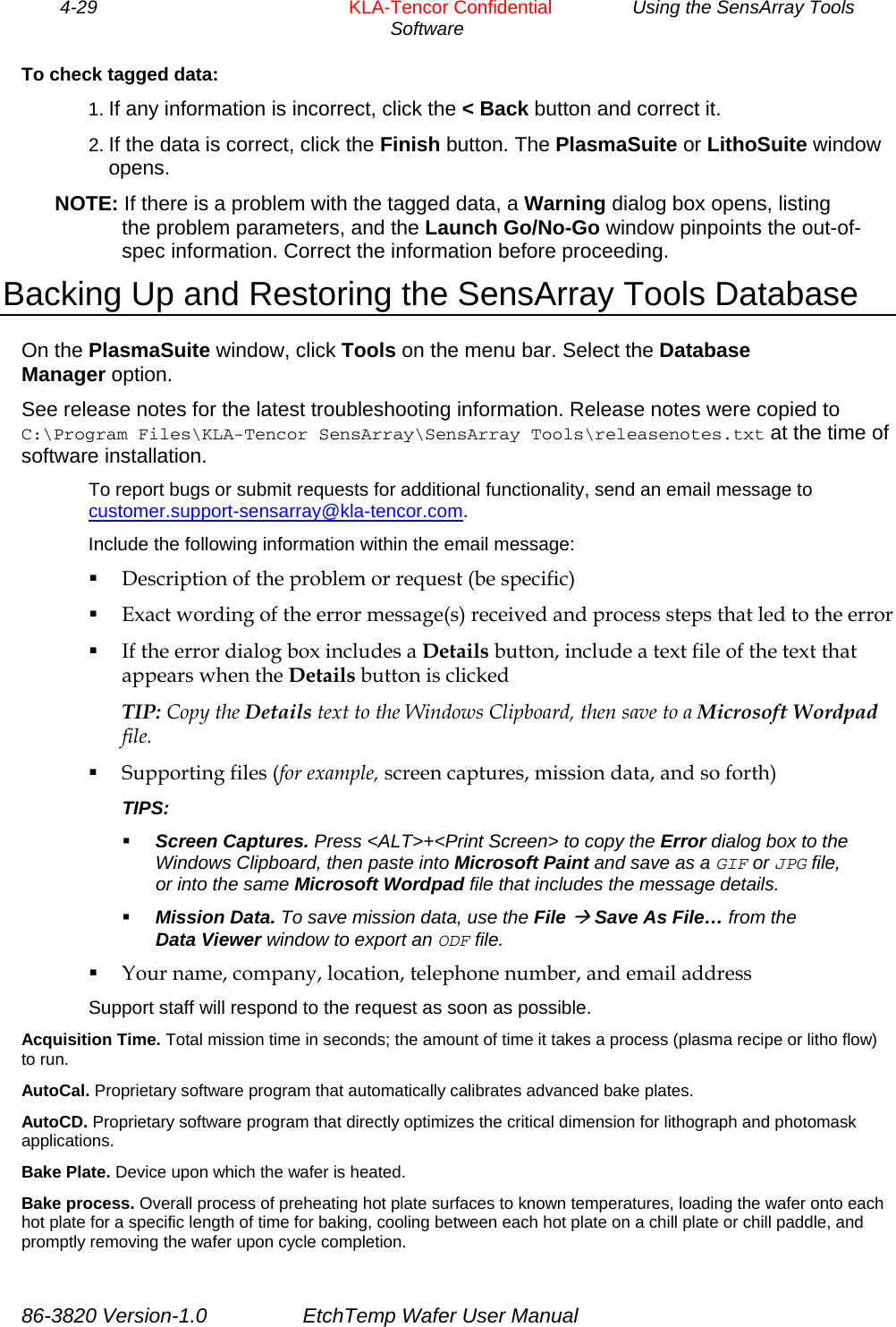 4-29        KLA-Tencor Confidential         Using the SensArray Tools Software  To check tagged data: 1. If any information is incorrect, click the &lt; Back button and correct it. 2. If the data is correct, click the Finish button. The PlasmaSuite or LithoSuite window opens. NOTE: If there is a problem with the tagged data, a Warning dialog box opens, listing the problem parameters, and the Launch Go/No-Go window pinpoints the out-of-spec information. Correct the information before proceeding. Backing Up and Restoring the SensArray Tools Database On the PlasmaSuite window, click Tools on the menu bar. Select the Database Manager option. See release notes for the latest troubleshooting information. Release notes were copied to C:\Program Files\KLA-Tencor SensArray\SensArray Tools\releasenotes.txt at the time of software installation. To report bugs or submit requests for additional functionality, send an email message to  customer.support-sensarray@kla-tencor.com. Include the following information within the email message:  Description of the problem or request (be specific)  Exact wording of the error message(s) received and process steps that led to the error  If the error dialog box includes a Details button, include a text file of the text that appears when the Details button is clicked TIP: Copy the Details text to the Windows Clipboard, then save to a Microsoft Wordpad file.  Supporting files (for example, screen captures, mission data, and so forth) TIPS:  Screen Captures. Press &lt;ALT&gt;+&lt;Print Screen&gt; to copy the Error dialog box to the Windows Clipboard, then paste into Microsoft Paint and save as a GIF or JPG file, or into the same Microsoft Wordpad file that includes the message details.  Mission Data. To save mission data, use the File Æ Save As File… from the Data Viewer window to export an ODF file.  Your name, company, location, telephone number, and email address Support staff will respond to the request as soon as possible. Acquisition Time. Total mission time in seconds; the amount of time it takes a process (plasma recipe or litho flow) to run. AutoCal. Proprietary software program that automatically calibrates advanced bake plates. AutoCD. Proprietary software program that directly optimizes the critical dimension for lithograph and photomask applications. Bake Plate. Device upon which the wafer is heated. Bake process. Overall process of preheating hot plate surfaces to known temperatures, loading the wafer onto each hot plate for a specific length of time for baking, cooling between each hot plate on a chill plate or chill paddle, and promptly removing the wafer upon cycle completion. 86-3820 Version-1.0  EtchTemp Wafer User Manual 