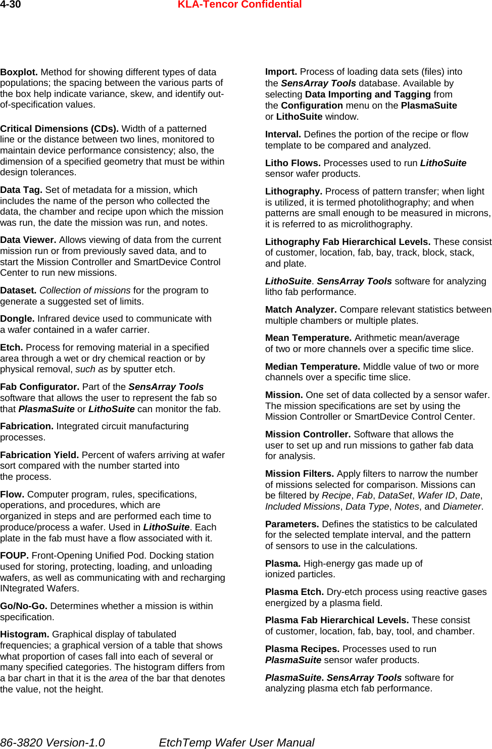 4-30  KLA-Tencor Confidential Boxplot. Method for showing different types of data populations; the spacing between the various parts of the box help indicate variance, skew, and identify out-of-specification values. Critical Dimensions (CDs). Width of a patterned line or the distance between two lines, monitored to maintain device performance consistency; also, the dimension of a specified geometry that must be within design tolerances. Data Tag. Set of metadata for a mission, which includes the name of the person who collected the data, the chamber and recipe upon which the mission was run, the date the mission was run, and notes. Data Viewer. Allows viewing of data from the current mission run or from previously saved data, and to start the Mission Controller and SmartDevice Control Center to run new missions. Dataset. Collection of missions for the program to generate a suggested set of limits. Dongle. Infrared device used to communicate with a wafer contained in a wafer carrier. Etch. Process for removing material in a specified area through a wet or dry chemical reaction or by physical removal, such as by sputter etch. Fab Configurator. Part of the SensArray Tools software that allows the user to represent the fab so that PlasmaSuite or LithoSuite can monitor the fab. Fabrication. Integrated circuit manufacturing processes. Fabrication Yield. Percent of wafers arriving at wafer sort compared with the number started into the process. Flow. Computer program, rules, specifications, operations, and procedures, which are organized in steps and are performed each time to produce/process a wafer. Used in LithoSuite. Each plate in the fab must have a flow associated with it. FOUP. Front-Opening Unified Pod. Docking station used for storing, protecting, loading, and unloading wafers, as well as communicating with and recharging INtegrated Wafers. Go/No-Go. Determines whether a mission is within specification. Histogram. Graphical display of tabulated frequencies; a graphical version of a table that shows what proportion of cases fall into each of several or many specified categories. The histogram differs from a bar chart in that it is the area of the bar that denotes the value, not the height. Import. Process of loading data sets (files) into the SensArray Tools database. Available by selecting Data Importing and Tagging from the Configuration menu on the PlasmaSuite or LithoSuite window. Interval. Defines the portion of the recipe or flow template to be compared and analyzed. Litho Flows. Processes used to run LithoSuite sensor wafer products. Lithography. Process of pattern transfer; when light is utilized, it is termed photolithography; and when patterns are small enough to be measured in microns, it is referred to as microlithography. Lithography Fab Hierarchical Levels. These consist of customer, location, fab, bay, track, block, stack, and plate. LithoSuite. SensArray Tools software for analyzing litho fab performance. Match Analyzer. Compare relevant statistics between multiple chambers or multiple plates. Mean Temperature. Arithmetic mean/average of two or more channels over a specific time slice. Median Temperature. Middle value of two or more channels over a specific time slice. Mission. One set of data collected by a sensor wafer. The mission specifications are set by using the Mission Controller or SmartDevice Control Center. Mission Controller. Software that allows the user to set up and run missions to gather fab data for analysis. Mission Filters. Apply filters to narrow the number of missions selected for comparison. Missions can be filtered by Recipe, Fab, DataSet, Wafer ID, Date, Included Missions, Data Type, Notes, and Diameter. Parameters. Defines the statistics to be calculated for the selected template interval, and the pattern of sensors to use in the calculations. Plasma. High-energy gas made up of ionized particles. Plasma Etch. Dry-etch process using reactive gases energized by a plasma field. Plasma Fab Hierarchical Levels. These consist of customer, location, fab, bay, tool, and chamber. Plasma Recipes. Processes used to run PlasmaSuite sensor wafer products. PlasmaSuite. SensArray Tools software for analyzing plasma etch fab performance. 86-3820 Version-1.0  EtchTemp Wafer User Manual 