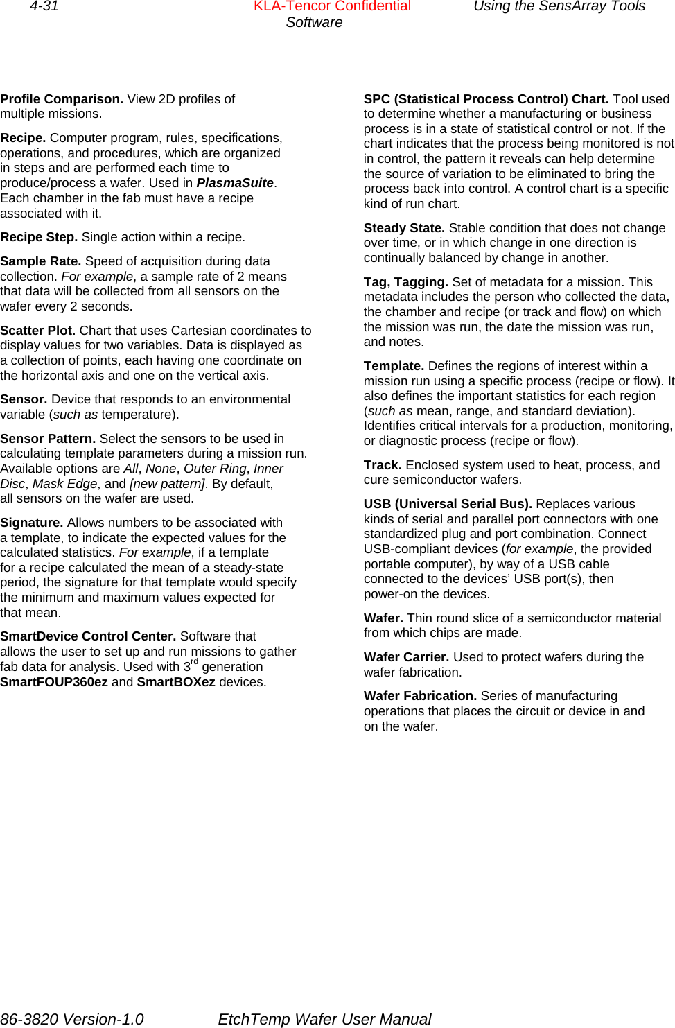 4-31        KLA-Tencor Confidential         Using the SensArray Tools Software  Profile Comparison. View 2D profiles of multiple missions.  SPC (Statistical Process Control) Chart. Tool used to determine whether a manufacturing or business process is in a state of statistical control or not. If the chart indicates that the process being monitored is not in control, the pattern it reveals can help determine the source of variation to be eliminated to bring the process back into control. A control chart is a specific kind of run chart. Recipe. Computer program, rules, specifications, operations, and procedures, which are organized in steps and are performed each time to produce/process a wafer. Used in PlasmaSuite. Each chamber in the fab must have a recipe associated with it.  Steady State. Stable condition that does not change over time, or in which change in one direction is continually balanced by change in another. Recipe Step. Single action within a recipe. Sample Rate. Speed of acquisition during data collection. For example, a sample rate of 2 means that data will be collected from all sensors on the wafer every 2 seconds. Tag, Tagging. Set of metadata for a mission. This metadata includes the person who collected the data, the chamber and recipe (or track and flow) on which the mission was run, the date the mission was run, and notes. Scatter Plot. Chart that uses Cartesian coordinates to display values for two variables. Data is displayed as a collection of points, each having one coordinate on the horizontal axis and one on the vertical axis.  Template. Defines the regions of interest within a mission run using a specific process (recipe or flow). It also defines the important statistics for each region (such as mean, range, and standard deviation). Identifies critical intervals for a production, monitoring, or diagnostic process (recipe or flow). Sensor. Device that responds to an environmental variable (such as temperature). Sensor Pattern. Select the sensors to be used in calculating template parameters during a mission run. Available options are All, None, Outer Ring, Inner Disc, Mask Edge, and [new pattern]. By default, all sensors on the wafer are used. Track. Enclosed system used to heat, process, and cure semiconductor wafers. USB (Universal Serial Bus). Replaces various kinds of serial and parallel port connectors with one standardized plug and port combination. Connect USB-compliant devices (for example, the provided portable computer), by way of a USB cable connected to the devices’ USB port(s), then power-on the devices. Signature. Allows numbers to be associated with a template, to indicate the expected values for the calculated statistics. For example, if a template for a recipe calculated the mean of a steady-state period, the signature for that template would specify the minimum and maximum values expected for that mean.  Wafer. Thin round slice of a semiconductor material from which chips are made. SmartDevice Control Center. Software that allows the user to set up and run missions to gather fab data for analysis. Used with 3rd generation SmartFOUP360ez and SmartBOXez devices. Wafer Carrier. Used to protect wafers during the wafer fabrication. Wafer Fabrication. Series of manufacturing operations that places the circuit or device in and on the wafer.  86-3820 Version-1.0  EtchTemp Wafer User Manual 